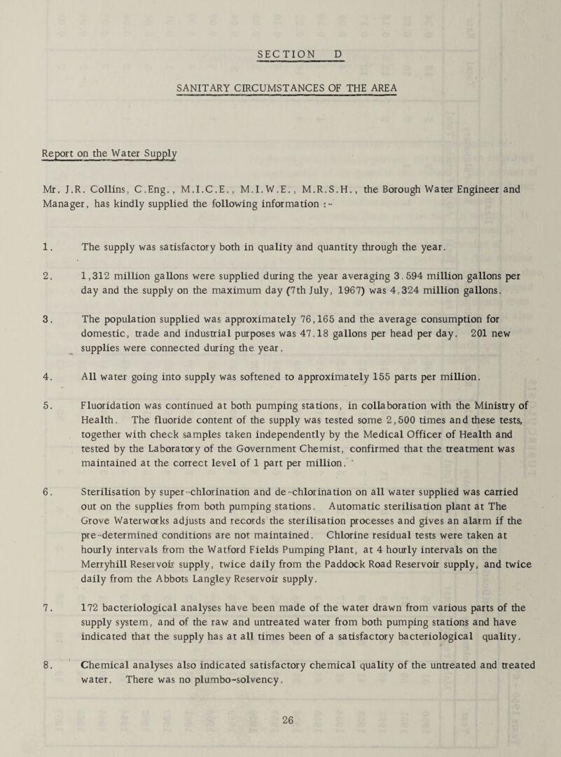 SANITARY CIRCUMSTANCES OF THE AREA Report on the Water Supply Mr. J.R. Collins, C.Eng., M.I.C.E., M.I.W.E., M.R.S.H., the Borough Water Engineer and Manager, has kindly supplied the following information :~ 1. The supply was satisfactory both in quality and quantity through the year. 2. 1,312 million gallons were supplied during the year averaging 3.594 million gallons per day and the supply on the maximum day (7th July, 1967) was 4,324 million gallons. 3. The population supplied was approximately 76,165 and the average consumption for domestic, trade and industrial purposes was 47,18 gallons per head per day. 201 new supplies were connected during the year, 4. All water going into supply was softened to approximately 155 parts per million. 5. Fluoridation was continued at both pumping stations, in collaboration with the Ministry of Health. The fluoride content of the supply was tested some 2,500 times and these tests, together with check samples taken independently by the Medical Officer of Health and tested by the Laboratory of the Government Chemist, confirmed that the treatment was maintained at the correct level of 1 part per million. ' 6. Sterilisation by super-chlorination and de-chlorination on all water supplied was carried out on the supplies from both pumping stations. Automatic sterilisation plant at The Grove Waterworks adjusts and records the sterilisation processes and gives an alarm if the pre-determined conditions are not maintained. Chlorine residual tests were taken at hourly intervals from the Watford Fields Pumping Plant, at 4 hourly intervals on the Merryhill Reservoir supply, twice daily from the Paddock Road Reservoir supply, and twice daily from the Abbots Langley Reservoir supply. 7. 172 bacteriological analyses have been made of the water drawn from various parts of the supply system, and of the raw and untreated water from both pumping stations and have indicated that the supply has at all times been of a satisfactory bacteriological quality. 8. Chemical analyses also indicated satisfactory chemical quality of the untreated and treated water. There was no plumbo-solvency.