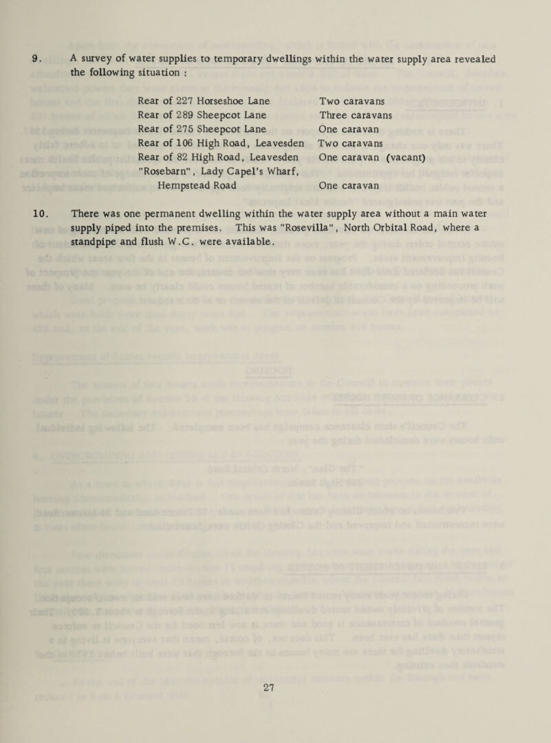 9. A survey of water supplies to temporary dwellings within the water supply area revealed the following situation : Rear of 227 Horseshoe Lane Rear of 289 Sheepcot Lane Rear of 275 Sheepcot Lane Rear of 106 High Road, Leavesden Rear of 82 High Road, Leavesden Rosebarn , Lady Capel’s Wharf, Hempstead Road Two caravans Three caravans One caravan Two caravans One caravan (vacant) One caravan 10. There was one permanent dwelling within the water supply area without a main water supply piped into the premises. This was Rosevilla, North Orbital Road, where a standpipe and flush W.C. were available.