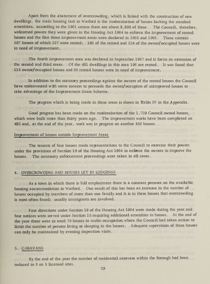 Apart from the abatement of overcrowding, which is linked with the construction of new dwellings, the main housing task in Watford is the modernisation of houses lacking the standard amenities; according to the 1961 census there are about 3,300 of these. The Council, therefore, welcomed powers they were given in the Housing Act 1964 to enforce the improvement of rented houses and the first three improvement areas were declared in 1965 and 1966. These contain 507 houses of which 227 were rented; 196 of the rented and 124 of the owner/occupied houses were in need of improvement. The fourth improvement area was declared in September 1967 and it forms an extension of the second and third areas. Of the 431 dwellings in this area 106 are rented. It was found that 118 owner/occupied houses and 66 rented houses were in need of improvement. In addition to the statutory proceedings against the owners of the rented houses the Council have endeavoured with some success to persuade the owner/occupiers of unimproved houses to take advantage of the Improvement Grant Scheme. The progress which is being made in these areas is shown in Table IV in the Appendix. Good progress has been made on the modernisation of the 1,729 Council owned houses, which were built more than thirty years ago. The improvement works have been completed on 432 and, at the end of the year, work was in progress on another 456 houses. Improvement of houses outside Improvement Areas The tenants of four houses made representations to the Council to exercise their powers under the provisions of Section 19 of the Housing Act 1964 to enforce the owners to improve the houses. The necessary enforcement proceedings were taken in all cases. 4. OVERCROWDING AND HOUSES LET IN LODGINGS As a town in which there is full employment there is a constant pressure on the available housing accommodation in Watford. One result of this has been an increase in the number of houses occupied by members of more than one family and it is in these houses that overcrowding is most often found; usually immigrants are involved. Four directions under Section 19 of the Housing Act 1964 were made during the year and four notices were served under Section 15 requiring additional amenities in houses. At the end of the year there were in total 70 houses in multi-occupation where the Council had taken action to limit the number of persons living or sleeping in the houses. Adequate supervision of these houses can only be maintained by evening inspection visits. 5. CARAVANS By the end of the year the number of residential caravans within the Borough had been reduced to 8 on 5 licensed sites.