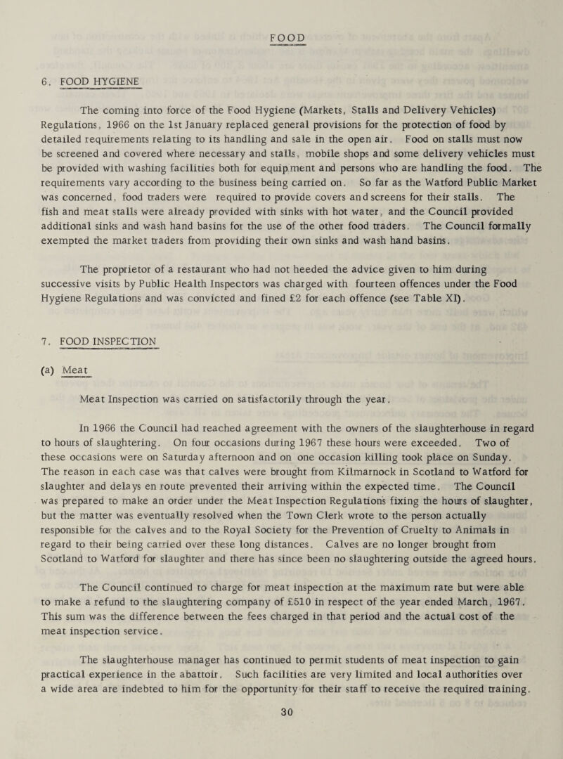 FOOD 6. FOOD HYGIENE The coining into force of the Food Hygiene (Markets, Stalls and Delivery Vehicles) Regulations, 1966 on the 1st January replaced general provisions for the protection of food by detarled requirements relating to its handling and sale in the open air. Food on stalls must now be screened and covered where necessary and stalls, mobile shops and some delivery vehicles must be provided with washing facilities both for equipment and persons who are handling the food. The requirements vary according to the busmess being carried on. So far as the Watford Public Market was concerned, food traders were required to provide covers and screens for their stalls. The fish and meat stalls were already provided with sinks with hot water, and the Council provided additional sinks and wash hand basins for the use of the other food traders. The Council formally exempted the market traders from providing their own sinks and wash hand basins. The proprietor of a restaurant who had not heeded the advice given to him during successive visits by Public Health Inspectors was charged with fourteen offences under the Food Hygiene Regulations and was convicted and fined £2 for each offence (see Table XI). 7. FOOD INSPECTION (a) Meat Meat Inspection was carried on satisfactorily through the year. In 1966 the Council had reached agreement with the owners of the slaughterhouse in regard to hours of slaughtering. On four occasions during 1967 these hours were exceeded. Two of these occasions were on Saturday afternoon and on one occasion killing took place on Sunday. The reason in each case was that calves were brought from Kilmarnock in Scotland to Watford for slaughter and delays en route prevented their arriving within the expected time. The Council was prepared to make an order under the Meat Inspection Regulation's fixing the hours of slaughter, but the matter was eventually resolved when the Town Clerk wrote to the person actually responsible for the calves and to the Royal Society for the Prevention of Cruelty to Animals in regard to their being carried over these long distances. Calves are no longer brought from Scotland to Watford for slaughter and there has since been no slaughtering outside the agreed hours. The Council continued to charge for meat inspection at the maximum rate but were able to make a refund to the slaughtering company of £510 in respect of the year ended March, 1967. This sum was the difference between the fees charged in that period and the actual cost of the meat inspection service. The slaughterhouse manager has continued to permit students of meat inspection to gain practical experience in the abattoir. Such facilities are very limited and local authorities over a wide area are indebted to him for the opportunity for their staff to receive the required training.