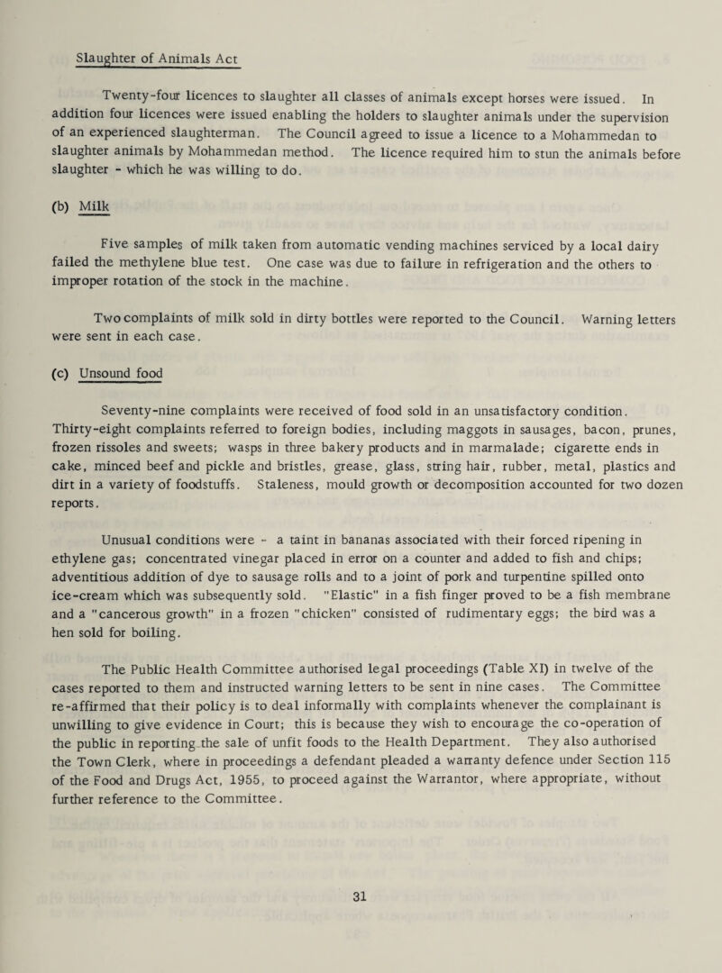 Slaughter of Animals Act Twenty-four licences to slaughter all classes of animals except horses were issued. In addition four licences were issued enabling the holders to slaughter animals under the supervision of an experienced slaughterman. The Council agreed to issue a licence to a Mohammedan to slaughter animals by Mohammedan method. The licence required him to stun the animals before slaughter - which he was willing to do. (b) Milk Five samples of milk taken from automatic vending machines serviced by a local dairy failed the methylene blue test. One case was due to failure in refrigeration and the others to improper rotation of the stock in the machine. Two complaints of milk sold in dirty bottles were reported to the Council. Warning letters were sent in each case. (c) Unsound food Seventy-nine complaints were received of food sold in an unsatisfactory condition. Thirty-eight complaints referred to foreign bodies, including maggots in sausages, bacon, prunes, frozen rissoles and sweets; wasps in three bakery products and in marmalade; cigarette ends in cake, minced beef and pickle and bristles, grease, glass, string hair, rubber, metal, plastics and dirt in a variety of foodstuffs. Staleness, mould growth or decomposition accounted for two dozen reports. Unusual conditions were - a taint in bananas associated with their forced ripening in ethylene gas; concentrated vinegar placed in error on a counter and added to fish and chips; adventitious addition of dye to sausage rolls and to a joint of pork and turpentine spilled onto ice-cream which was subsequently sold. Elastic in a fish finger proved to be a fish membrane and a cancerous growth in a frozen chicken consisted of rudimentary eggs; the bird was a hen sold for boiling. The Public Health Committee authorised legal proceedings (Table XI) in twelve of the cases reported to them and instructed warning letters to be sent in nine cases. The Committee re-affirmed that their policy is to deal informally with complaints whenever the complainant is unwilling to give evidence in Court; this is because they wish to encourage the co-operation of the public in reporting.the sale of unfit foods to the Health Department. They also authorised the Town Clerk, where in proceedings a defendant pleaded a warranty defence under Section 115 of the Food and Drugs Act, 1955, to proceed against the Warrantor, where appropriate, without further reference to the Committee.