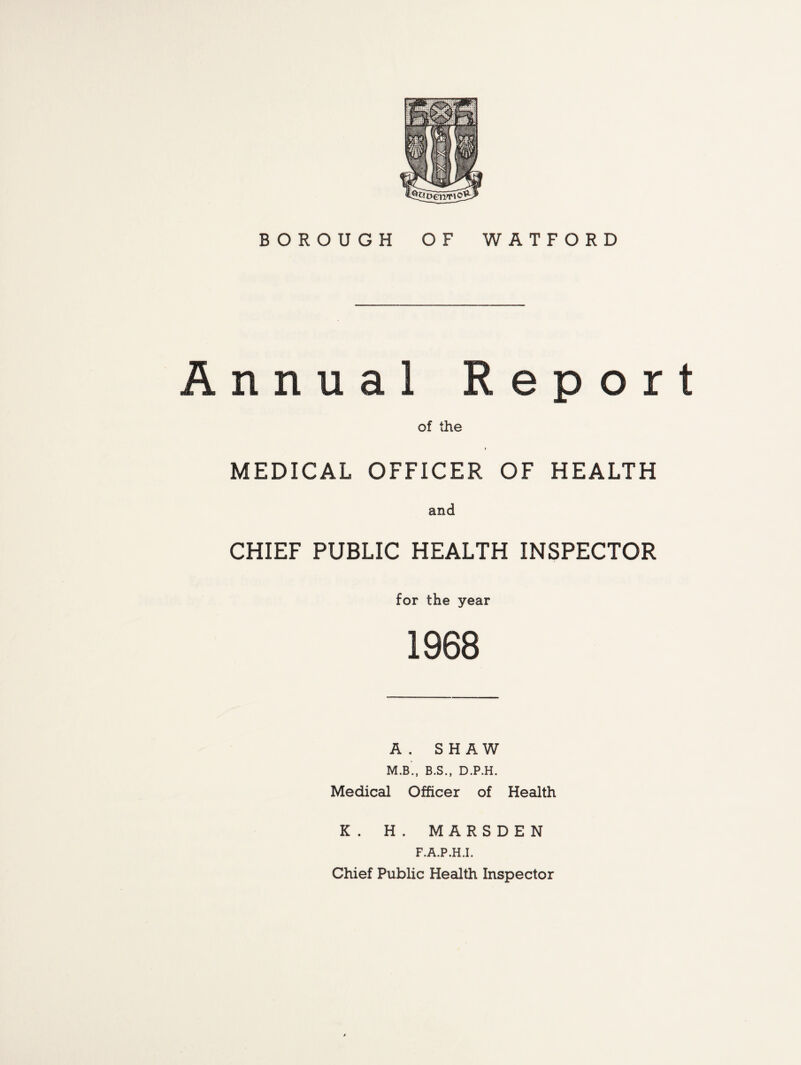 BOROUGH OF WATFORD Annual Report of the MEDICAL OFFICER OF HEALTH and CHIEF PUBLIC HEALTH INSPECTOR for the year 1968 A . SHAW M.B., B.S., D.P.H. Medical Officer of Health K. H. MARSDEN F.A.P.H.I. Chief Public Health Inspector