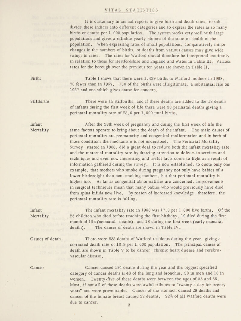 VITAL STATISTICS Births Stillbirths Infant Mortality Infant Mortality Causes of Cancer It is customary in annual reports to give birth and death rates, to sub¬ divide these indices into different categories and to express the rates as so many births or deaths per 1,000 population. The system works very well with large populations and gives a reliable yearly picture of the state of health of the population. When expressing rates of small populations, comparatively minor changes in the numbers of births, or deaths from various causes may give wide swings in rates. The rates for Watford should therefore be interpreted cautiously in relation to those for Hertfordshire and England and Wales in Table III. Various rates for the borough over the previous ten years are shown in Table II. Table I shows that there were 1,429 births to Watford mothers in 1968, 70 fewer than in 1967. 130 of the births were illegitimate, a substantial rise on 1967 and one which gives cause for concern. There were 15 stillbirths, and if these deaths are added to the 18 deaths of infants during the first week of life there were 33 perinatal deaths giving a perinatal mortality rate of 23.0 per 1,000 total births. After the 28th week of pregnancy and during the first week of life the same factors operate to bring about the death of the infant. The main causes of perinatal mortality are prematurity and congenital malformation and in both of those conditions the mechanism is not understood. The Perinatal Mortality Survey, started in 1958, did a great deal to reduce both the infant mortality rate and the maternal mortality rate by drawing attention to defects in services and techniques and even now interesting and useful facts come to light as a result of information gathered during the survey. It is now established, to quote only one example, that mothers who smoke during pregnancy not only have babies of a lower birthweight than non-smoking mothers, but that perinatal mortality is higher too. As far as congenital abnormalities are concerned, improvements in surgical techniques mean that many babies who would previously have died from spina bifida now live. By reason of increased knowledge, therefore, the perinatal mortality rate is falling. The infant mortality rate in 1968 was 17.0 per 1,000 live births. Of the 25 children who died before reaching the first birthday, 19 died during the first month of life (neonatal deaths), and 18 during the first week (early neonatal deaths). The causes of death are shown in Table IV. death There were 883 deaths of Watford residents during the year, giving a corrected death rate of 10.9 per 1,000 population. The principal causes of death are shown in Table V to be cancer, chronic heart disease and cerebro¬ vascular disease. Cancer caused 194 deaths during the year and the biggest specified category of cancer deaths is 48 of the lung and bronchus, 38 in men and 10 in women. Twenty-five of these deaths were between the ages of 35 and 55. Most, if not all of these deaths were awful tributes to twenty a day for twenty years and were preventable. Cancer of the stomach caused 29 deaths and cancer of the female breast caused 22 deaths. 22% of all Watford deaths were due to cancer.