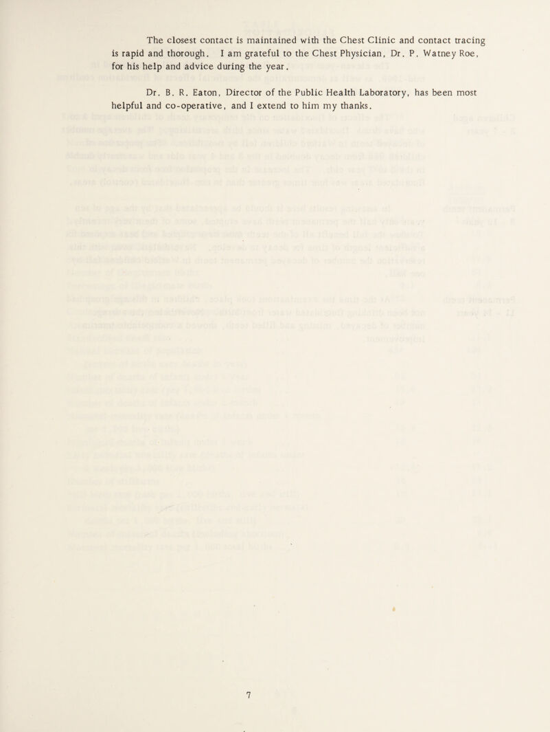 The closest contact is maintained with the Chest Clinic and contact tracing is rapid and thorough. I am grateful to the Chest Physician, Dr. P. Watney Roe, for his help and advice during the year. Dr. B. R. Eaton, Director of the Public Health Laboratory, has been most helpful and co-operative, and I extend to him my thanks.