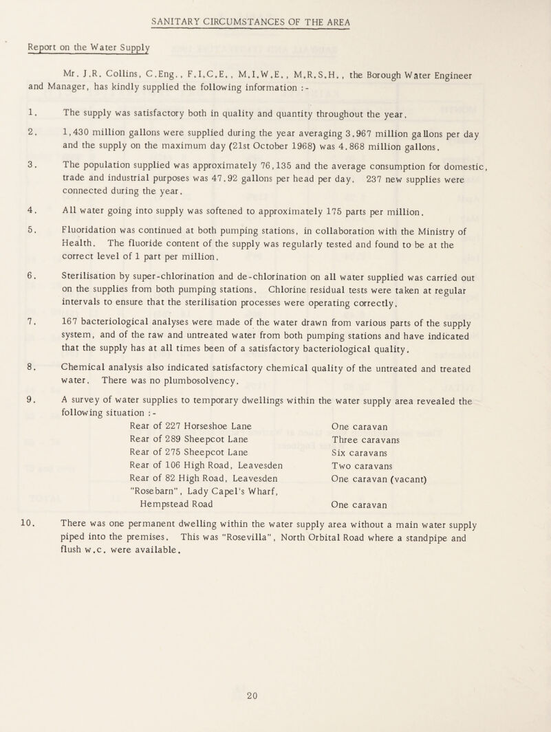 SANITARY CIRCUMSTANCES OF THE AREA Report on the Water Supply Mr J.R. Collins, C. Eng. , F.I.C.E., M.I.W.E., M.R.S.H. and Manager, has kindly supplied the following information :- the Borough Water Engineer 1. 2. 3. 4. 5. 6. 7. 8. 9. 10. The supply was satisfactory both in quality and quantity throughout the year. 1,430 million gallons were supplied during the year averaging 3.967 million gallons per day and the supply on the maximum day (21st October 1968) was 4.868 million gallons. The population supplied was approximately 76,135 and the average consumption for domestic, trade and industrial purposes was 47,92 gallons per head per day. 237 new supplies were connected during the year. All water going into supply was softened to approximately 175 parts per million. Fluoridation was continued at both pumping stations, in collaboration with the Ministry of Health. The fluoride content of the supply was regularly tested and found to be at the correct level of 1 part per million. Sterilisation by super-chlorination and de-chlorination on all water supplied was carried out on the supplies from both pumping stations. Chlorine residual tests were taken at regular intervals to ensure that the sterilisation processes were operating correctly. 167 bacteriological analyses were made of the water drawn from various parts of the supply system, and of the raw and untreated water from both pumping stations and have indicated that the supply has at all times been of a satisfactory bacteriological quality. Chemical analysis also indicated satisfactory chemical quality of the untreated and treated water. There was no plumbosolvency. A survey of water supplies to temporary dwellings within the water supply area revealed the following situation :- Rear of 227 Horseshoe Lane Rear of 289 Sheepcot Lane Rear of 275 Sheepcot Lane Rear of 106 High Road, Leavesden Rear of 82 High Road, Leavesden Rosebarn, Lady Capel's Wharf, Hempstead Road One caravan Three caravans Six caravans Two caravans One caravan (vacant) One caravan There was one permanent dwelling within the water supply area without a main water supply piped into the premises. This was Rosevilla”, North Orbital Road where a standpipe and flush w.c. were available.