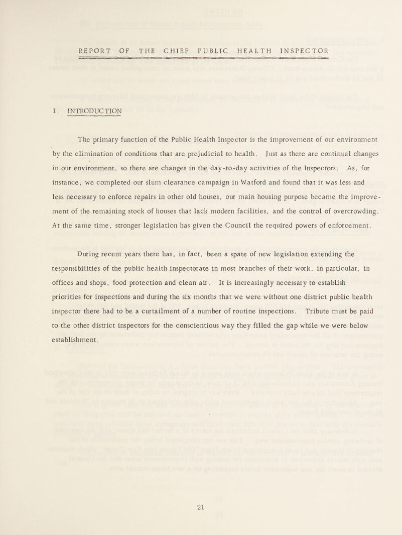 REPORT OF THE CHIEF PUBLIC HEALTH INSPECTOR 1. INTRODUCTION The primary function of the Public Health Inspector is the improvement of our environment by the elimination of conditions that are prejudicial to health. Just as there are continual changes in our environment, so there are changes in the day-to-day activities of the Inspectors. As, for instance, we completed our slum clearance campaign in Watford and found that it was less and less necessary to enforce repairs in other old houses, our main housing purpose became the improve¬ ment of the remaining stock of houses that lack modern facilities, and the control of overcrowding. At the same time, stronger legislation has given the Council the required powers of enforcement. During recent years there has, in fact, been a spate of new legislation extending the responsibilities of the public health inspectorate in most branches of their work, in particular, in offices and shops, food protection and clean air. It is increasingly necessary to establish priorities for inspections and during the six months that we were without one district public health inspector there had to be a curtailment of a number of routine inspections. Tribute must be paid to the other district inspectors for the conscientious way they filled the gap while we were below establishment.