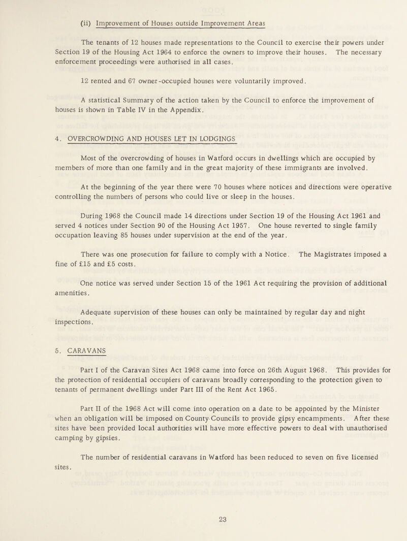 (ii) Improvement of Houses outside Improvement Areas The tenants of 12 houses made representations to the Council to exercise their powers under Section 19 of the Housing Act 1964 to enforce the owners to improve their houses. The necessary enforcement proceedings were authorised in all cases. 12 rented and 67 owner-occupied houses were voluntarily improved. A statistical Summary of the action taken by the Council to enforce the improvement of houses is shown in Table IV in the Appendix. 4. OVERCROWDING AND HOUSES LET IN LODGINGS Most of the overcrowding of houses in Watford occurs in dwellings which are occupied by members of more than one family and in the great majority of these immigrants are involved. At the beginning of the year there were 70 houses where notices and directions were operative controlling the numbers of persons who could live or sleep in the houses. During 1968 the Council made 14 directions under Section 19 of the Housing Act 1961 and served 4 notices under Section 90 of the Housing Act 1957. One house reverted to single family occupation leaving 85 houses under supervision at the end of the year. There was one prosecution for failure to comply with a Notice. The Magistrates imposed a fine of £15 and £5 costs. One notice was served under Section 15 of the 1961 Act requiring the provision of additional amenities. Adequate supervision of these houses can only be maintained by regular day and night inspections. 5. CARAVANS Part I of the Caravan Sites Act 1968 came into force on 26th August 1968. This provides for the protection of residential occupiers of caravans broadly corresponding to the protection given to tenants of permanent dwellings under Part III of the Rent Act 1965. Part II of the 1968 Act will come into operation on a date to be appointed by the Minister when an obligation will be imposed on County-Councils to provide gipsy encampments. After these sites have been provided local authorities will have more effective powers to deal with unauthorised camping by gipsies. The number of residential caravans in Watford has been reduced to seven on five licensed sites.