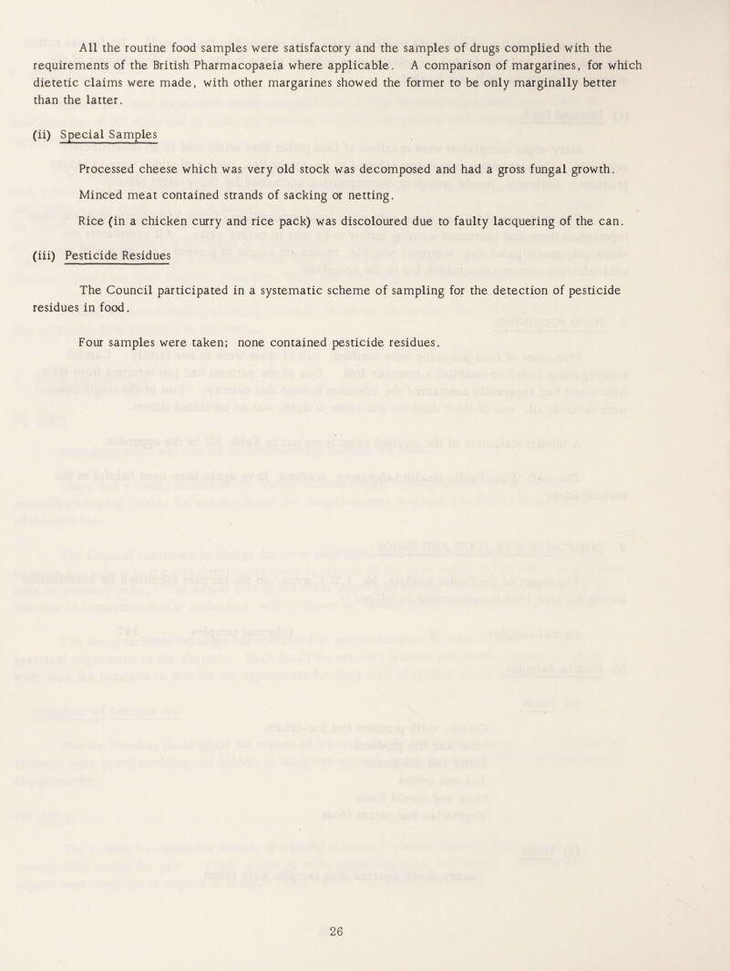 All the routine food samples were satisfactory and the samples of drugs complied with the requirements of the British Pharmacopaeia where applicable. A comparison of margarines, for which dietetic claims were made, with other margarines showed the former to be only marginally better than the latter. (ii) Special Samples Processed cheese which was very old stock was decomposed and had a gross fungal growth. Minced meat contained strands of sacking or netting. Rice (in a chicken curry and rice pack) was discoloured due to faulty lacquering of the can. (iii) Pesticide Residues The Council participated in a systematic scheme of sampling for the detection of pesticide residues in food. Four samples were taken; none contained pesticide residues.