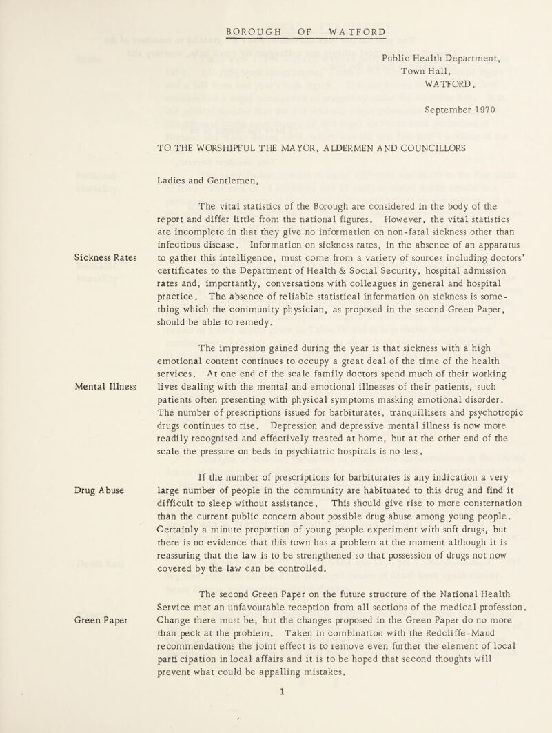 Sickness Rates Mental Illness Drug Abuse Green Paper Public Health Department, Town Hall, WATFORD. September 1970 TO THE WORSHIPFUL THE MAYOR, ALDERMEN AND COUNCILLORS Ladies and Gentlemen, The vital statistics of the Borough are considered in the body of the report and differ little from the national figures. However, the vital statistics are incomplete in that they give no information on non-fatal sickness other than infectious disease. Information on sickness rates, in the absence of an apparatus to gather this intelligence, must come from a variety of sources including doctors’ certificates to the Department of Health & Social Security, hospital admission rates and, importantly, conversations with colleagues in general and hospital practice. The absence of reliable statistical information on sickness is some¬ thing which the community physician, as proposed in the second Green Paper, should be able to remedy. The impression gained during the year is that sickness with a high emotional content continues to occupy a great deal of the time of the health services. At one end of the scale family doctors spend much of their working lives dealing with the mental and emotional illnesses of their patients, such patients often presenting with physical symptoms masking emotional disorder. The number of prescriptions issued for barbiturates, tranquillisers and psychotropic drugs continues to rise. Depression and depressive mental illness is now more readily recognised and effectively treated at home, but at the other end of the scale the pressure on beds in psychiatric hospitals is no less. If the number of prescriptions for barbiturates is any indication a very large number of people in the community are habituated to this drug and find it difficult to sleep without assistance. This should give rise to more consternation than the current public concern about possible drug abuse among young people. Certainly a minute proportion of young people experiment with soft drugs, but there is no evidence that this town has a problem at the moment although it is reassuring that the law is to be strengthened so that possession of drugs not now covered by the law can be controlled. The second Green Paper on the future structure of the National Health Service met an unfavourable reception from all sections of the medical profession. Change there must be, but the changes proposed in the Green Paper do no more than peck at the problem. Taken in combination with the Redcliffe-Maud recommendations the joint effect is to remove even further the element of local participation in local affairs and it is to be hoped that second thoughts will prevent what could be appalling mistakes.