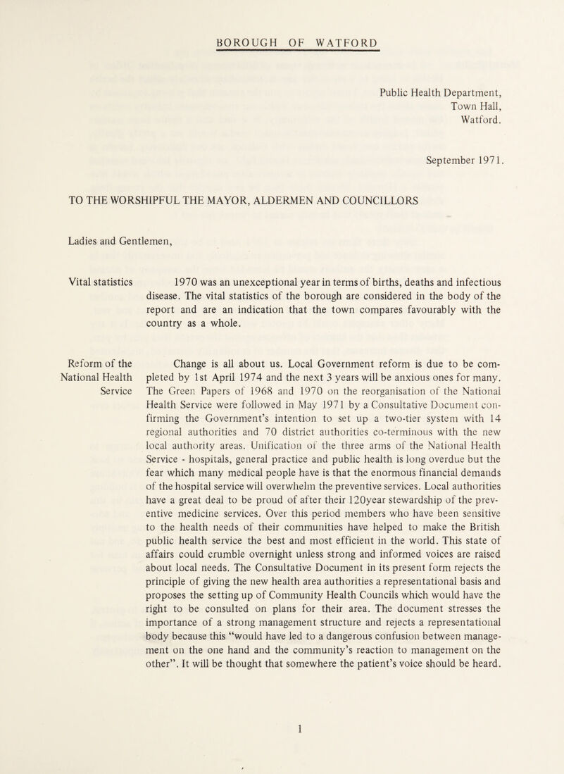 Public Health Department, Town Hall, Watford. September 1971 TO THE WORSHIPFUL THE MAYOR, ALDERMEN AND COUNCILLORS Ladies and Gentlemen, Vital statistics 1970 was an unexceptional year in terms of births, deaths and infectious disease. The vital statistics of the borough are considered in the body of the report and are an indication that the town compares favourably with the country as a whole. Reform of the National Health Service Change is all about us. Local Government reform is due to be com¬ pleted by 1st April 1974 and the next 3 years will be anxious ones for many. The Green Papers of 1968 and 1970 on the reorganisation of the National Health Service were followed in May 1971 by a Consultative Document con¬ firming the Government’s intention to set up a two-tier system with 14 regional authorities and 70 district authorities co-terminous with the new local authority areas. Unification of the three arms of the National Health Service - hospitals, general practice and public health is long overdue but the fear which many medical people have is that the enormous financial demands of the hospital service will overwhelm the preventive services. Local authorities have a great deal to be proud of after their 120year stewardship of the prev¬ entive medicine services. Over this period members who have been sensitive to the health needs of their communities have helped to make the British public health service the best and most efficient in the world. This state of affairs could crumble overnight unless strong and informed voices are raised about local needs. The Consultative Document in its present form rejects the principle of giving the new health area authorities a representational basis and proposes the setting up of Community Health Councils which would have the right to be consulted on plans for their area. The document stresses the importance of a strong management structure and rejects a representational body because this “would have led to a dangerous confusion between manage¬ ment on the one hand and the community’s reaction to management on the other”. It will be thought that somewhere the patient’s voice should be heard.