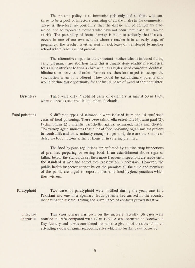 Dysentery Food poisoning Paratyphoid Infective hepatitis The present policy is to immunise girls only and so there will con¬ tinue to be a pool of infectors consisting of all the males in the community. There is, therefore, no possibility that the disease will be completely erad¬ icated, and so expectant mothers who have not been immunised will remain at risk, The possibility of foetal damage is taken so seriously that if a case occurs in one of our own schools where a teacher is in an early stage of pregnancy, the teacher is either sent on sick leave or transferred to another school where rubella is not present. The alternatives open to the expectant mother who is infected during early pregnancy are abortion (and this is usually done readily if serological tests are positive) or bearing a child who has a high risk of congenital deafness, blindness or nervous disorder. Parents are therefore urged to accept the vaccination when it is offered. They would be extraordinary parents who would decline this opportunity for the future peace of mind of their daughter. There were only 7 notified cases of dysentery as against 63 in 1969, when outbreaks occurred in a number of schools. 9 different types of salmonella were isolated from the 14 confirmed cases of food poisoning. These were salmonella enteritidis (4), saint paul (2), typhimurium (2), infantis, larochelle, agama, richmond, haifa and Chester, The variety again indicates that a lot of food poisoning organisms are present in foodstuffs and those unlucky enough to get a big dose are the victims of defective food hygiene either at home or in catering premises. The food hygiene regulations are enforced by routine snap inspections of premises preparing or serving food. If an establishment shows signs of falling below the standards set then more frequent inspections are made until the standard is met and sometimes prosecution is necessary. However, the public health inspector cannot be on the premises all the time and members of the public are urged to report undesirable food hygiene practices which they witness. Two cases of paratyphoid were notified during the year, one in a Pakistani and one in a Spaniard, Both patients had arrived in the country incubating the disease. Testing and surveillance of contacts proved negative. This virus disease has been on the increase recently, 36 cases were notified in 1970 compared with 17 in 1969, A case occurred at Beechwood Day Nursery and it was considered desirable to give all of the other children attending a dose of gamma-globulin, after which no further cases occurred.