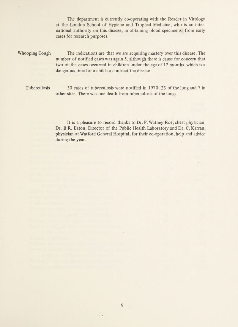 Whooping Cough Tuberculosis The department is currently co-operating with the Reader in Virology at the London School of Hygiene and Tropical Medicine, who is an inter¬ national authority on this disease, in obtaining blood specimens from early cases for research purposes. The indications are that we are acquiring mastery over this disease. The number of notified cases was again 5, although there is cause for concern that two of the cases occurred in children under the age of 12 months, which is a dangerous time for a child to contract the disease. 30 cases of tuberculosis were notified in 1970; 23 of the lung and 7 in other sites. There was one death from tuberculosis of the lungs. It is a pleasure to record thanks to Dr. P. Watney Roe, chest physician, Dr. B.R. Eaton, Director of the Public Health Laboratory and Dr. C. Karran, physician at Watford General Hospital, for their co-operation, help and advice during the year.