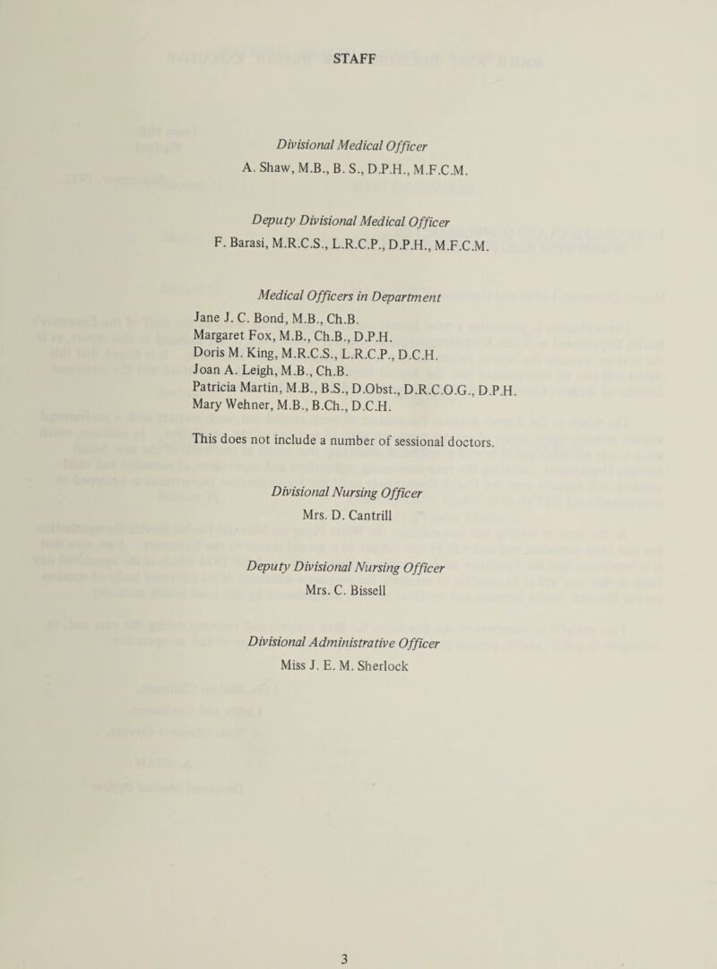 STAFF Divisional Medical Officer A. Shaw, M.B., B. S., D.P.H., M.F.C.M. Deputy Divisional Medical Officer F. Barasi, M.R.C.S., L.R.C.P., D.P.H., M.F.C.M. Medical Officers in Department Jane J. C. Bond, M.B., Ch.B. Margaret Fox, M.B., Ch.B., D.P.H. Doris M. King, M.R.C.S., L.R.C.P., D.C.H. Joan A. Leigh, M.B., Ch.B. Patricia Martin, M.B., B.S., D.Obst., D.R.C.O.G., D.P.H. Mary Wehner, M.B., B.Ch., D.C.H. This does not include a number of sessional doctors. Divisional Nursing Officer Mrs. D. Cantrill Deputy Divisional Nursing Officer Mrs. C. Bissell Divisional Administrative Officer Miss J. E. M. Sherlock