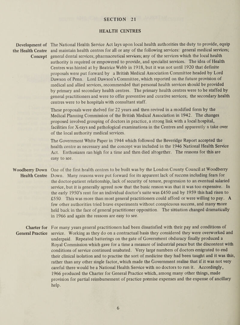 HEALTH CENTRES Development of The National Health Service Act lays upon local health authorities the duty to provide, equip the Health Centre and maintain health centres for all or any of the following services: general medical services; Concept general dental services; pharmaceutical services; any of the services which the local health authority is required or empowered to provide, and specialist services. The idea of Health Centres was hinted at by Beatrice Webb in 1918, but it was not until 1920 that definite proposals were put forward by a British Medical Association Committee headed by Lord Dawson of Penn. Lord Dawson’s Committee, which reported on the future provision of medical and allied services, recommended that personal health services should be provided by primary and secondary health centres. The primary health centres were to be staffed by general practitioners and were to offer preventive and curative services; the secondary health centres were to be hospitals with consultant staff. These proposals were shelved for 22 years and then revived in a modified form by the Medical Planning Commission of the British Medical Association in 1942. The changes proposed involved grouping of doctors in practice, a strong link with a local hospital, facilities for X-rays and pathological examinations in the Centres and apparently a take over of the local authority medical services. The Government White Paper in 1944 which followed the Beveridge Report accepted the health centre as necessary and the concept was included in the 1946 National Health Service Act, Enthusiasm ran high for a time and then died altogether. The reasons for this are easy to see. Woodberry Down One of the first health centres to be built was by the London County Council at Woodberry Health Centre Down. Many reasons were put forward for its apparent lack of success including fears for the doctor-patient relationship, lack of security of tenure, progression to an eventual salaried service, but it is generally agreed now that the basic reason was that it was too expensive. In the early 1950’s rent for an individual doctor’s suite was £450 and by 1959 this had risen to £550 This was more than most general practitioners could afford or were willing to pay. A few other authorities tried brave experiments without conspicuous success, and many more held back in the face of general practitioner opposition. The situation changed dramatically in 1966 and again the reasons are easy to see, Charter for For many years general practitioners had been dissatisfied with their pay and conditions of General Practice service. Working as they do on a contractual basis they considered they were overworked and underpaid Repeated batterings on the gate of Governinent obduracy Finally produced a Royal Commission which gave for a time a measure of industrial peace but the discontent with conditions of service continued unabated. Very large numbers of doctors emigrated to end their clinical isolation and to practise the sort of medicine they had been taught and it was this, rather than any other single factor, which made the Government realise that if it was not very careful there would be a National Health Service with no doctors to run it. Accordingly, 1966 produced the Charter for General Practice which, among many other things, made provision for partial reimbursement of practice premise expenses and the expense of ancillary help.