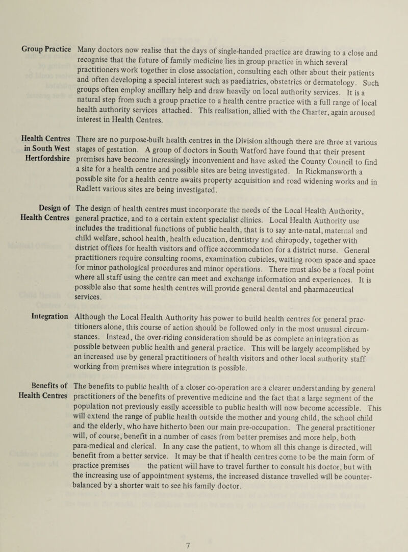 Group Practice Health Centres in South West Hertfordshire Design of Health Centres Integration Benefits of Health Centres Many doctors now realise that the days ot single-handed practice are drawing to a close and recognise that the future of family medicine lies in group practice in which several practitioners work together in close association, consulting each other about their patients and often developing a special interest such as paediatrics, obstetrics or dermatology. Such groups often employ ancillary help and draw heavily on local authority services. It is a natural step from such a group practice to a health centre practice with a full range of local health authority services attached. This realisation, allied with the Charter, again aroused interest in Health Centres. There are no purpose-built health centres in the Division although there are three at various stages of gestation. A group of doctors in South Watford have found that their present premises have become increasingly inconvenient and have asked the County Council to find a site for a health centre and possible sites are being investigated. In Rickmansworth a possible site for a health centre awaits property acquisition and road widening works and in Radlett various sites are being investigated. The design of health centres must incorporate the needs of the Local Health Authority, general practice, and to a certain extent specialist clinics. Local Health Authority use includes the traditional functions of public health, that is to say ante-natal, maternal and child welfare, school health, health education, dentistry and chiropody, together with district offices for health visitors and office accommodation for a district nurse. General practitioners require consulting rooms, examination cubicles, waiting room space and space for minor pathological procedures and minor operations. There must also be a focal point where all staff using the centre can meet and exchange information and experiences. It is possible also that some health centres will provide general dental and pharmaceutical services. Although the Local Health Authority has power to build health centres for general prac¬ titioners alone, this course of action should be followed only in the most unusual circum¬ stances. Instead, the over-riding consideration should be as complete anintegration as possible between public health and general practice , This will be largely accomplished by an increased use by general practitioners of health visitors and other local authority staff working from premises where integration is possible. The benefits to public health of a closer co-operation are a clearer understanding by general practitioners of the benefits of preventive medicine and the fact that a large segment of the population not previously easily accessible to public health will now become accessible. This will extend the range of public health outside the mother and young child, the school child and the elderly, who have hitherto been our main pre-occupation. The general practitioner will, of course, benefit in a number of cases from better premises and more help, both para-medical and clerical. In any case the patient, to whom all this change is directed, will benefit from a better service. It may be that if health centres come to be the main form of practice premises the patient will have to travel further to consult his doctor, but with the increasing use of appointment systems, the increased distance travelled will be counter¬ balanced by a shorter wait to see his family doctor.