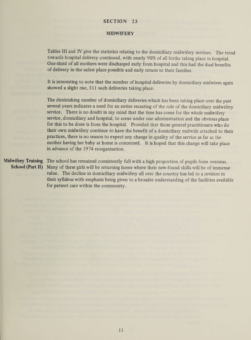 MIDWIFERY Tables III and IV give the statistics relating to the domiciliary midwifery services. The trend towards hospital delivery continued, with nearly 90% of all births taking place in hospital. One-third of all mothers were discharged early from hospital and this had the dual benefits of delivery in the safest place possible and early return to their families. It is interesting to note that the number of hospital deliveries by domiciliary midwives again showed a slight rise, 311 such deliveries taking place. The diminishing number of domiciliary deliveries which has been taking place over the past several years indicates a need for an entire recasting of the role of the domiciliary midwifery service. There is no doubt in my mind that the time has come for the whole midwifery service, domiciliary and hospital, to come under one administration and the obvious place for this to be done is from the hospital. Provided that those general practitioners who do their own midwifery continue to have the benefit of a domiciliary midwife attached to their practices, there is no reason to expect any change in quality of the service as far as the mother having her baby at home is concerned. It is hoped that this change will take place in advance of the 1974 reorganisation. Midwifery Training The school has remained consistently full with a high proportion of pupils from overseas. School (Part II) Many of these girls will be returning home where their new-found skills will be of immense value. The decline in domiciliary midwifery all over the country has led to a revision in their syllabus with emphasis being given to a broader understanding of the facilities available for patient care within the community.