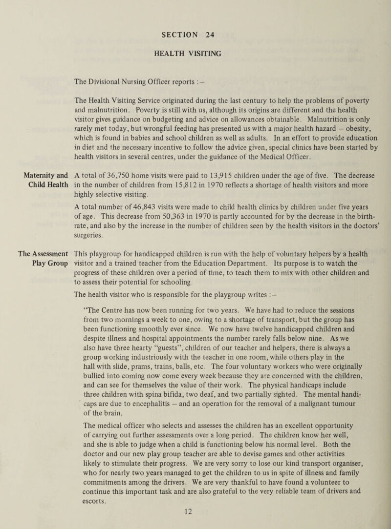 HEALTH VISITING The Divisional Nursing Officer reports : — The Health Visiting Service originated during the last century to help the problems of poverty and malnutrition. Poverty is still with us, although its origins are different and the health visitor gives guidance on budgeting and advice on allowances obtainable, Malnutrition is only rarely met today, but wrongful feeding has presented us with a major health hazard — obesity, which is found in babies and school children as well as adults. In an effort to provide education in diet and the necessary incentive to follow the advice given, special clinics have been started by health visitors in several centres, under the guidance of the Medical Officer, Maternity and A total of 36,750 home visits were paid to 13,915 children under the age of five. The decrease Child Health in the number of children from 15,812 in 1970 reflects a shortage of health visitors and more highly selective visiting, A total number of 46,843 visits were made to child health clinics by children under five years of age. This decrease from 50,363 in 1970 is partly accounted for by the decrease in the birth¬ rate, and also by the increase in the number of children seen by the health visitors in the doctors’ surgeries. The Assessment This playgroup for handicapped children is run with the help of voluntary helpers by a health Play Group visitor and a trained teacher from the Education Department, Its purpose is to watch the progress of these children over a period of time, to teach them to mix with other children and to assess their potential for schooling The health visitor who is responsible for the playgroup writes : — “The Centre has now been running for two years. We have had to reduce the sessions from two mornings a week to one, owing to a shortage of transport, but the group has been functioning smoothly ever since We now have twelve handicapped children and despite illness and hospital appointments the number rarely falls below nine As we also have three hearty “guests”, children of our teacher and helpers, there is always a group working industriously with the teacher in one room, while others play in the hall with slide, prams, trains, balls, etc The four voluntary workers who w-ere originally bullied into coming now come every week because they are concerned with the children, and can see for themselves the value of their work. The physical handicaps include three children with spina bifida, two deaf, and two partially sighted. The mental handi¬ caps are due to encephalitis - and an operation for the removal of a malignant tumour of the brain. The medical officer who selects and assesses the children has an excellent opportunity of carrying out further assessments over a long period The children know her well, and she is able to judge when a child is functioning below his normal level. Both the doctor and our new play group teacher are able to devise games and other activities likely to stimulate their progress. We are very sorry to lose our kind transport organiser, who for nearly two years managed to get the children to us in spite of illness and family commitments among the drivers. We are very thankful to have found a volunteer to continue this important task and are also grateful to the very reliable team of drivers and escorts.