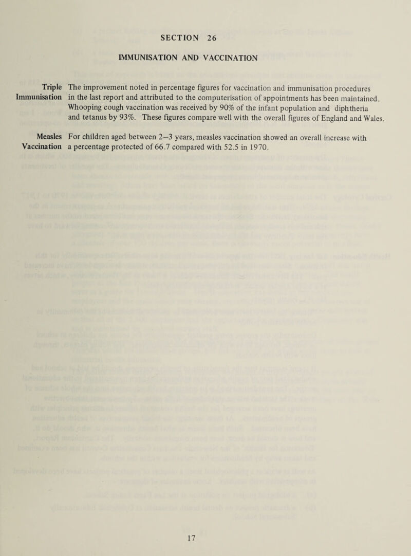 IMMUNISATION AND VACCINATION Triple The improvement noted in percentage figures for vaccination and immunisation procedures Immunisation in the last report and attributed to the computerisation of appointments has been maintained. Whooping cough vaccination was received by 90% of the infant population and diphtheria and tetanus by 93%. These figures compare well with the overall figures of England and Wales. Measles Vaccination For children aged between 2-3 years, measles vaccination showed an overall increase with a percentage protected of 66.7 compared with 52.5 in 1970.