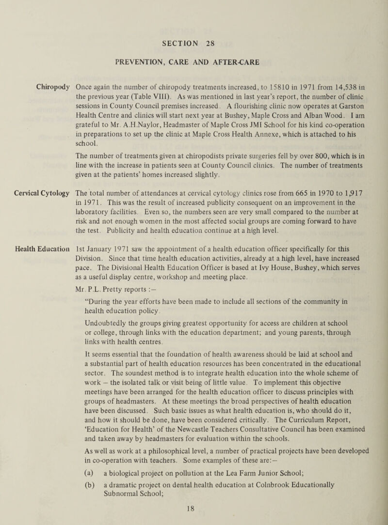 PREVENTION, CARE AND AFTER-CARE Chiropody Once again the number of chiropody treatments increased, to 15810 in 1971 from 14,538 in the previous year (Table VIII). As was mentioned in last year’s report, the number of clinic sessions in County Council premises increased A flourishing clinic now operates at Garston Health Centre and clinics will start next year at Bushey, Maple Cross and Alban Wood. I am grateful to Mr A.H.Naylor, Headmaster of Maple Cross JMI School for his kind co-operation in preparations to set up the clinic at Maple Cross Health Annexe, which is attached to his school. The number of treatments given at chiropodists private surgeries fell by over 800, which is in line with the increase in patients seen at County Council clinics. The number of treatments given at the patients’ homes increased slightly. Cervical Cytology The total number of attendances at cervical cytology clinics rose from 665 in 1970 to 1,917 in 1971. This was the result of increased publicity consequent on an improvement in the laboratory facilities Even so, the numbers seen are very small compared to the number at risk and not enough women in the most affected social groups are coming forward to have the test Publicity and health education continue at a high level. Health Education 1st January 1971 saw the appointment of a health education officer specifically for this Division. Since that time health education activities, already at a high level, have increased pace. The Divisional Health Education Officer is based at Ivy House, Bushey, which serves as a useful display centre, workshop and meeting place. Mr P L, Pretty reports : — “During the year efforts have been made to include all sections of the community in health education policy Undoubtedly the groups giving greatest opportunity for access are children at school or college, through links with the education department; and young parents, through links with health centres It seems essential that the foundation of health awareness should be laid at school and a substantial part of health education resources has been concentrated in the educational sector. The soundest method is to integrate health education into the whole scheme of work — the isolated talk or visit being of little value To implement this objective meetings have been arranged for the health education officer to discuss principles with groups of headmasters. At these meetings the broad perspectives of health education have been discussed. Such basic issues as what health education is, who should do it, and how it should be done, have been considered critically. The Curriculum Report, ‘Education for Health’ of the Newcastle Teachers Consultative Council has been examined and taken away by headmasters for evaluation within the schools. As well as work at a philosophical level, a number of practical projects have been developed in co-operation with teachers. Some examples of these are: — (a) a biological project on pollution at the Lea Farm Junior School; (b) a dramatic project on dental health education at Colnbrook Educationally Subnormal School;