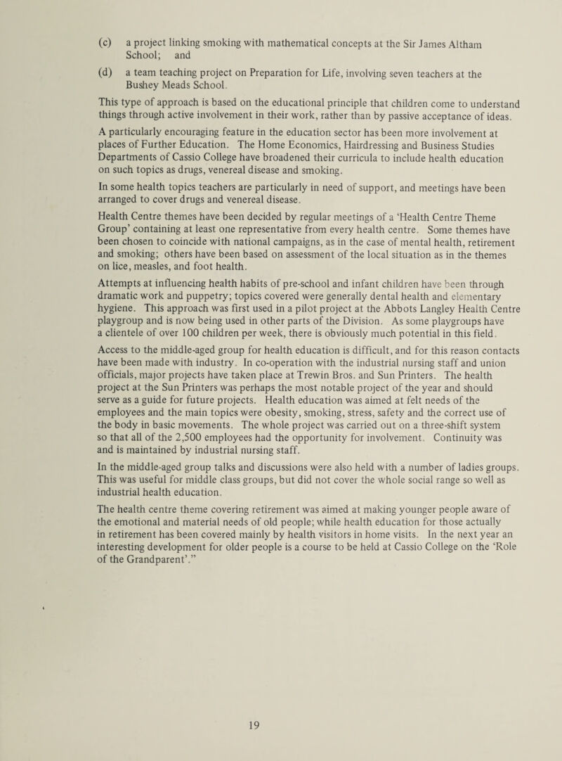 (c) a project linking smoking with mathematical concepts at the Sir James Altham School; and (d) a team teaching project on Preparation for Life, involving seven teachers at the Bushey Meads School This type of approach is based on the educational principle that children come to understand things through active involvement in their work, rather than by passive acceptance of ideas. A particularly encouraging feature in the education sector has been more involvement at places of Further Education. The Home Economics, Hairdressing and Business Studies Departments of Cassio College have broadened their curricula to include health education on such topics as drugs, venereal disease and smoking. In some health topics teachers are particularly in need of support, and meetings have been arranged to cover drugs and venereal disease. Health Centre themes have been decided by regular meetings of a ‘Health Centre Theme Group’ containing at least one representative from every health centre. Some themes have been chosen to coincide with national campaigns, as in the case of mental health, retirement and smoking; others have been based on assessment of the local situation as in the themes on lice, measles, and foot health. Attempts at influencing health habits of pre-school and infant children have been through dramatic work and puppetry; topics covered were generally dental health and elementary hygiene. This approach was first used in a pilot project at the Abbots Langley Health Centre playgroup and is now being used in other parts of the Division. As some playgroups have a clientele of over 100 children per week, there is obviously much potential in this field. Access to the middle-aged group for health education is difficult, and for this reason contacts have been made with industry. In co-operation with the industrial nursing staff and union officials, major projects have taken place at Trewin Bros, and Sun Printers. The health project at the Sun Printers was perhaps the most notable project of the year and should serve as a guide for future projects. Health education was aimed at felt needs of the employees and the main topics were obesity, smoking, stress, safety and the correct use of the body in basic movements. The whole project was carried out on a three-shift system so that all of the 2,500 employees had the opportunity for involvement Continuity was and is maintained by industrial nursing staff. In the middle-aged group talks and discussions were also held with a number of ladies groups. This was useful for middle class groups, but did not cover the whole social range so well as industrial health education. The health centre theme covering retirement was aimed at making younger people aware of the emotional and material needs of old people; while health education for those actually in retirement has been covered mainly by health visitors in home visits. In the next year an interesting development for older people is a course to be held at Cassio College on the ‘Role of the Grandparent’.”