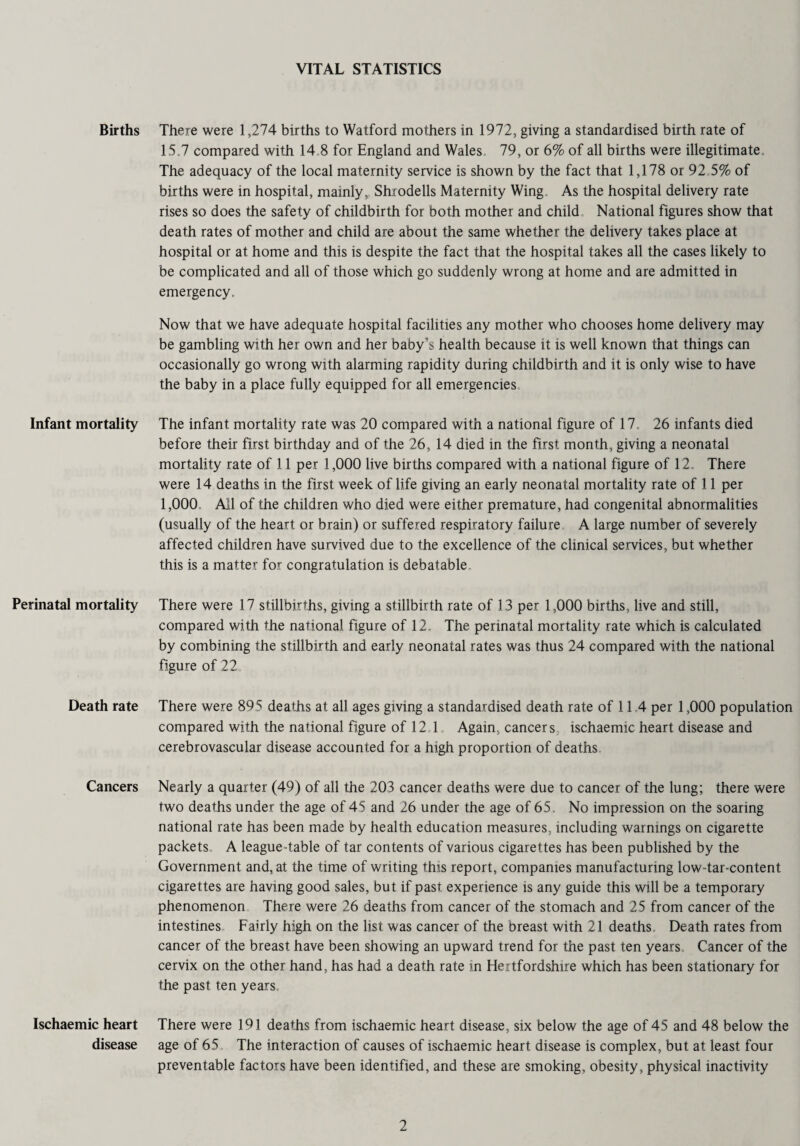 VITAL STATISTICS Births Infant mortality Perinatal mortality Death rate Cancers Ischaemic heart disease There were 1,274 births to Watford mothers in 1972, giving a standardised birth rate of 15,7 compared with 14.8 for England and Wales 79, or 6% of all births were illegitimate The adequacy of the local maternity service is shown by the fact that 1,178 or 92,5% of births were in hospital, mainly, Shrodells Maternity Wing, As the hospital delivery rate rises so does the safety of childbirth for both mother and child. National figures show that death rates of mother and child are about the same whether the delivery takes place at hospital or at home and this is despite the fact that the hospital takes all the cases likely to be complicated and all of those which go suddenly wrong at home and are admitted in emergency. Now that we have adequate hospital facilities any mother who chooses home delivery may be gambling with her own and her baby’s health because it is well known that things can occasionally go wrong with alarming rapidity during childbirth and it is only wise to have the baby in a place fully equipped for all emergencies The infant mortality rate was 20 compared with a national figure of 17, 26 infants died before their first birthday and of the 26, 14 died in the first month, giving a neonatal mortality rate of 11 per 1,000 live births compared with a national figure of 12. There were 14 deaths in the first week of life giving an early neonatal mortality rate of 11 per 1,000. All of the children who died were either premature, had congenital abnormalities (usually of the heart or brain) or suffered respiratory failure A large number of severely affected children have survived due to the excellence of the clinical services, but whether this is a matter for congratulation is debatable. There were 17 stillbirths, giving a stillbirth rate of 13 per 1,000 births, live and still, compared with the national figure of 12. The perinatal mortality rate which is calculated by combining the stillbirth and early neonatal rates was thus 24 compared with the national figure of 22 There were 895 deaths at all ages giving a standardised death rate of 11.4 per 1,000 population compared with the national figure of 12 1 Again, cancers ischaemic heart disease and cerebrovascular disease accounted for a high proportion of deaths Nearly a quarter (49) of all the 203 cancer deaths were due to cancer of the lung; there were two deaths under the age of 45 and 26 under the age of 65. No impression on the soaring national rate has been made by health education measures, including warnings on cigarette packets. A league-table of tar contents of various cigarettes has been published by the Government and, at the time of writing this report, companies manufacturing low-tar-content cigarettes are having good sales, but if past experience is any guide this will be a temporary phenomenon There were 26 deaths from cancer of the stomach and 25 from cancer of the intestines Fairly high on the list was cancer of the breast with 21 deaths. Death rates from cancer of the breast have been showing an upward trend for the past ten years. Cancer of the cervix on the other hand, has had a death rate in Hertfordshire which has been stationary for the past ten years. There were 191 deaths from ischaemic heart disease, six below the age of 45 and 48 below the age of 65 The interaction of causes of ischaemic heart disease is complex, but at least four preventable factors have been identified, and these are smoking, obesity, physical inactivity