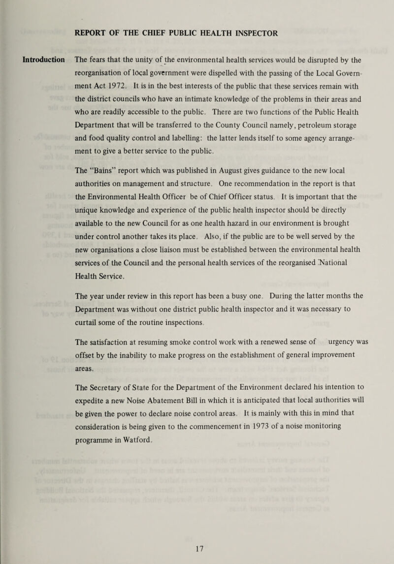 REPORT OF THE CHIEF PUBLIC HEALTH INSPECTOR Introduction The fears that the unity of the environmental health services would be disrupted by the reorganisation of local government were dispelled with the passing of the Local Govern ment Act 1972. It is in the best interests of the public that these services remain with the district councils who have an intimate knowledge of the problems in their areas and who are readily accessible to the public. There are two functions of the Public Health Department that will be transferred to the County Council namely, petroleum storage and food quality control and labelling: the latter lends itself to some agency arrange¬ ment to give a better service to the public. The “Bains” report which was published in August gives guidance to the new local authorities on management and stmcture. One recommendation in the report is that the Environmental Health Officer be of Chief Officer status. It is important that the unique knowledge and experience of the public health inspector should be directly available to the new Council for as one health hazard in our environment is brought under control another takes its place. Also, if the public are to be well served by the new organisations a close liaison must be established between the environmental health services of the Council and the personal health services of the reorganised 'National Health Service. The year under review in this report has been a busy one. Duiing the latter months the Department was without one district public health inspector and it was necessary to curtail some of the routine inspections The satisfaction at resuming smoke control work with a renewed sense of urgency was offset by the inability to make progress on the establishment of general improvement areas. The Secretary of State for the Department of the Environment declared his intention to expedite a new Noise Abatement Bill in which it is anticipated that local authorities will be given the power to declare noise control areas It is mainly with this in mind that consideration is being given to the commencement in 1973 of a noise monitoring programme in Watford.