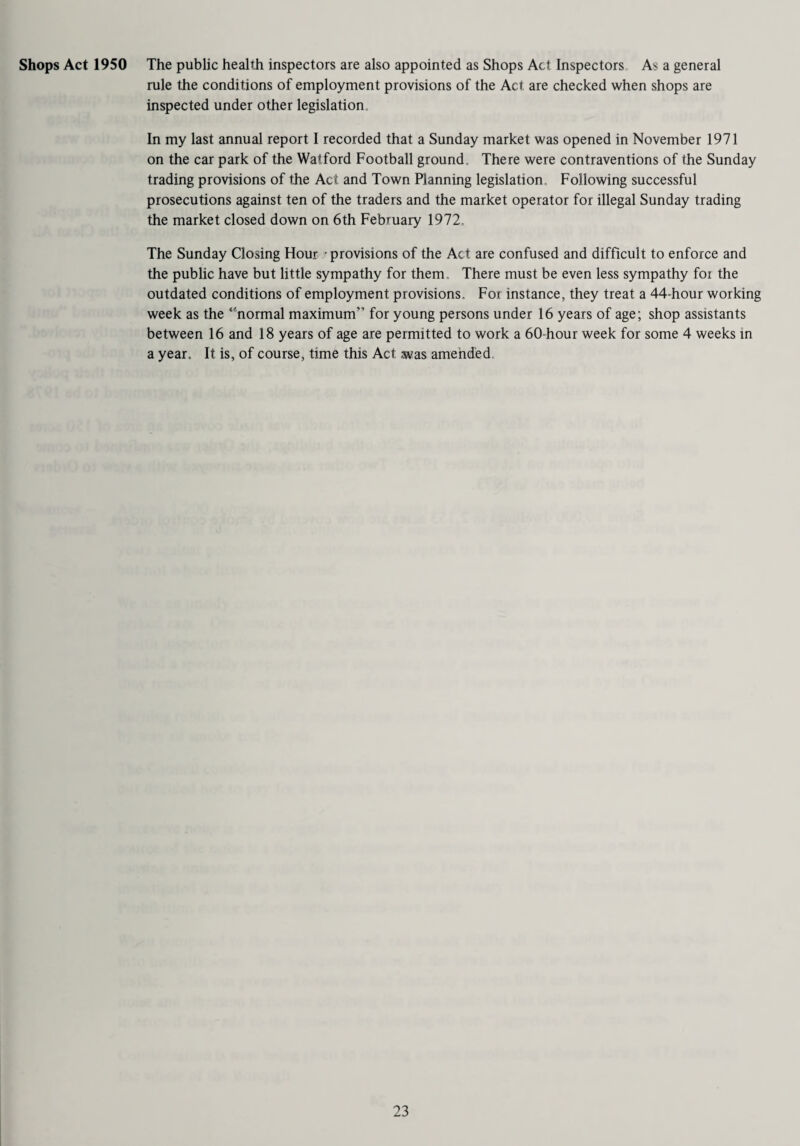 Shops Act 1950 The public health inspectors are also appointed as Shops Act Inspectors As a general rule the conditions of employment provisions of the Act are checked when shops are inspected under other legislation. In my last annual report I recorded that a Sunday market was opened in November 1971 on the car park of the Watford Football ground. There were contraventions of the Sunday trading provisions of the Act and Town Planning legislation. Following successful prosecutions against ten of the traders and the market operator for illegal Sunday trading the market closed down on 6th February 1972. The Sunday Closing Hour provisions of the Act are confused and difficult to enforce and the public have but little sympathy for them. There must be even less sympathy foi the outdated conditions of employment provisions. For instance, they treat a 44-hour working week as the ‘'normal maximum” for young persons under 16 years of age; shop assistants between 16 and 18 years of age are permitted to work a 60-hour week for some 4 weeks in a year. It is, of course, time this Act was amended