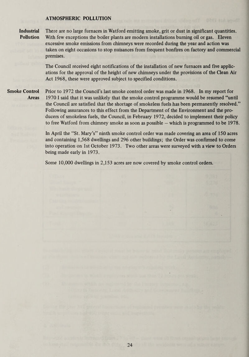 ATMOSPHERIC POLLUTION Industrial Pollution Smoke Control Areas There are no large furnaces in Watford emitting smoke, grit or dust in significant quantities. With few exceptions the boiler plants are modern installations burning oil or gas. Eleven excessive smoke emissions from chimneys were recorded during the year and action was taken on eight occasions to stop nuisances from frequent bonfires on factory and commercial premises. The Council received eight notifications of the installation of new furnaces and five applic¬ ations for the approval of the height of new chimneys under the provisions of the Clean Air Act 1968, these were approved subject to specified conditions. Prior to 1972 the Council’s last smoke control order was made in 1968. In my report for 1970 I said that it was unlikely that the smoke control programme would be resumed “until the Council are satisfied that the shortage of smokeless fuels has been permanently resolved.” Following assurances to this effect from the Department of the Environment and the pro¬ ducers of smokeless fuels, the Council, in February 1972, decided to implement their policy to free Watford from chimney smoke as soon as possible — which is programmed to be 1978. In April the “St. Mary’s” ninth smoke control order was made covering an area of 150 acres and containing 1,568 dwellings and 296 other buildings; the Order was confirmed to come into operation on 1st October 1973. Two other areas were surveyed with a view to Orders being made early in 1973. Some 10,000 dwellings in 2,153 acres are now covered by smoke control orders.