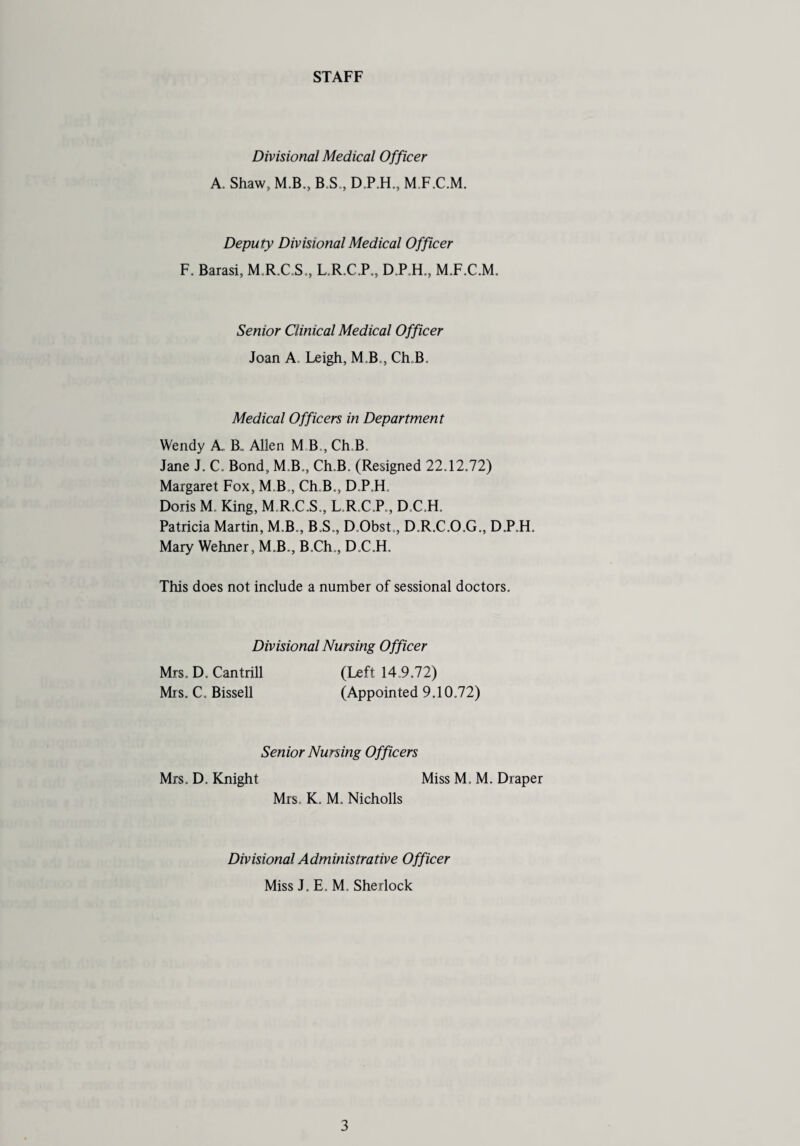 STAFF Divisional Medical Officer A. Shaw, M.B., B.S., D.P.H., M.F.C.M. Deputy Divisional Medical Officer F. Barasi, M.R.C.S., L.R.C.P., D.P.H., M.F.C.M. Senior Clinical Medical Officer Joan A. Leigh, MB., Ch.B. Medical Officers in Department Wendy A_ B, Allen M B , Ch.B Jane J. C. Bond, M.B., Ch.B. (Resigned 22.12.72) Margaret Fox, M B,, Ch.B., D.P.H, Doris M. King, M R.C.S., L.R.C.P., D.C.H. Patricia Martin, M.B., B.S., D.Obst., D.R.C.O.G., D.P.F1. Mary Wehner, M.B., B.Ch., D.C.H. This does not include a number of sessional doctors. Divisional Nursing Officer Mrs. D. Can trill Mis. C. Bissell (Left 14,9.72) (Appointed 9.10.72) Senior Nursing Officers Mrs. D. Knight Miss M, M. Diaper Mrs. K. M. Nicholls Divisional Administrative Officer Miss J. E. M, Sherlock