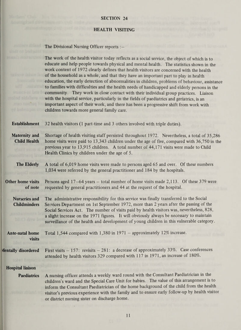 HEALTH VISITING Establishment Maternity and Child Health The Elderly Other home visits of note Nurseries and Childminders 1 Ante-natal home visits dentally disordered Hospital liaison Paediatrics The Divisional Nursing Officer reports The work of the health visitor today reflects as a social service, the object of which is to educate and help people towards physical and mental health. The statistics shown in the work content of 1972 clearly defines that health visitors are concerned with the health of the household as a whole, and that they have an important part to play in health education, the early detection of abnormalities in children, problems of behaviour, assistance to families with difficulties and the health needs of handicapped and elderly persons in the community. They work in close contact with their individual group practices. Liaison with the hospital service, particularly in the fields of paediatrics and geriatrics, is an important aspect of their work, and there has been a progressive shift from work with children towards more general family care. 32 health visitors (1 part-time and 3 others involved with triple duties). Shortage of health visiting staff persisted throughout 1972. Nevertheless, a total of 35,286 home visits were paid to 13,343 children under the age of five, compared with 36,750 in the previous year to 13,915 children. A total number of 44,171 visits were made to Child Health Clinics by children under the age of 5. A total of 6,019 home visits were made to persons aged 65 and over. Of these numbers 1,034 were referred by the general practitioner and 184 by the hospitals. Persons aged 17—64 years — total number of home visits made 2,113. Of these 379 were requested by general practitioners and 44 at the request of the hospital. The administrative responsibility for this service was finally transferred to the Social Services Department on 1st September 1972, more than 2 years after the passing of the Social Services Act. The number of visits paid by health visitors was, nevertheless, 828, a slight increase on the 1971 figures. It will obviously always be necessary to maintain surveillance of the health and development of young children in this vulnerable category. Total 1,544 compared with 1,380 in 1971 - approximately 12% increase. First visits - 157: revisits — 281: a decrease of approximately 33%. Case conferences attended by health visitors 329 compared with 117 in 1971, an increase of 180%. A nursing officer attends a weekly ward round with the Consultant Paediatrician in the children’s ward and the Special Care Unit for babies. The value of this arrangement is to inform the Consultant Paediatrician of the home background of the child from the health visitor’s previous experience with the family and to ensure early follow-up by health visitor or district nursing sister on discharge home.