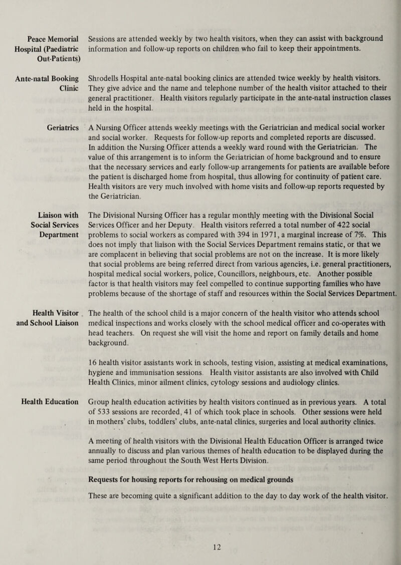 Peace Memorial Hospital (Paediatric Out-Patients) Ante-natal Booking Clinic Geriatrics Liaison with Social Services Department Health Visitor and School Liaison Health Education Sessions are attended weekly by two health visitors, when they can assist with background information and follow-up reports on children who fail to keep their appointments. Shiodells Hospital ante-natal booking clinics are attended twice weekly by health visitors. They give advice and the name and telephone number of the health visitor attached to their general practitioner Health visitors regularly participate in the ante-natal instruction classes held in the hospital A Nursing Officer attends weekly meetings with the Geriatrician and medical social worker and social worker. Requests for follow-up reports and completed reports are discussed. In addition the Nursing Officer attends a weekly ward round with the Geriatrician. The value of this arrangement is to inform the Geriatrician of home background and to ensure that the necessary services and early follow-up arrangements for patients are available before the patient is discharged home from hospital, thus allowing for continuity of patient care. Health visitors are very much involved with home visits and follow-up reports requested by the Geriatrician The Divisional Nursing Officer has a regular monthly meeting with the Divisional Social Services Officer and her Deputy Health visitors referred a total number of 422 social problems to social workers as compared with 394 in 1971, a marginal increase of 7%. This does not imply that liaison with the Social Services Department remains static, or that we are complacent in believing that social problems are not on the increase. It is more likely that social problems are being referred direct from various agencies, i.e. general practitioners, hospital medical social workers, police, Councillors, neighbours, etc. Another possible factor is that health visitors may feel compelled to continue supporting families who have problems because of the shortage of staff and resources within the Social Services Department. The health of the school child is a major concern of the health visitor who attends school medical inspections and works closely with the school medical officer and co-operates with head teachers. On request she will visit the home and report on family details and home background. 16 health visitor assistants work in schools, testing vision, assisting at medical examinations, hygiene and immunisation sessions Health visitor assistants are also involved with Child Health Clinics, minor ailment clinics, cytology sessions and audiology clinics. Group health education activities by health visitors continued as in previous years. A total of 533 sessions are recorded, 41 of which took place in schools. Other sessions were held in mothers’ clubs, toddlers’ clubs, ante-natal clinics, surgeries and local authority clinics. A meeting of health visitors with the Divisional Health Education Officer is arranged twice annually to discuss and plan various themes of health education to be displayed during the same period throughout the South West Herts Division. Requests for housing reports for rehousing on medical grounds These are becoming quite a significant addition to the day to day work of the health visitor.