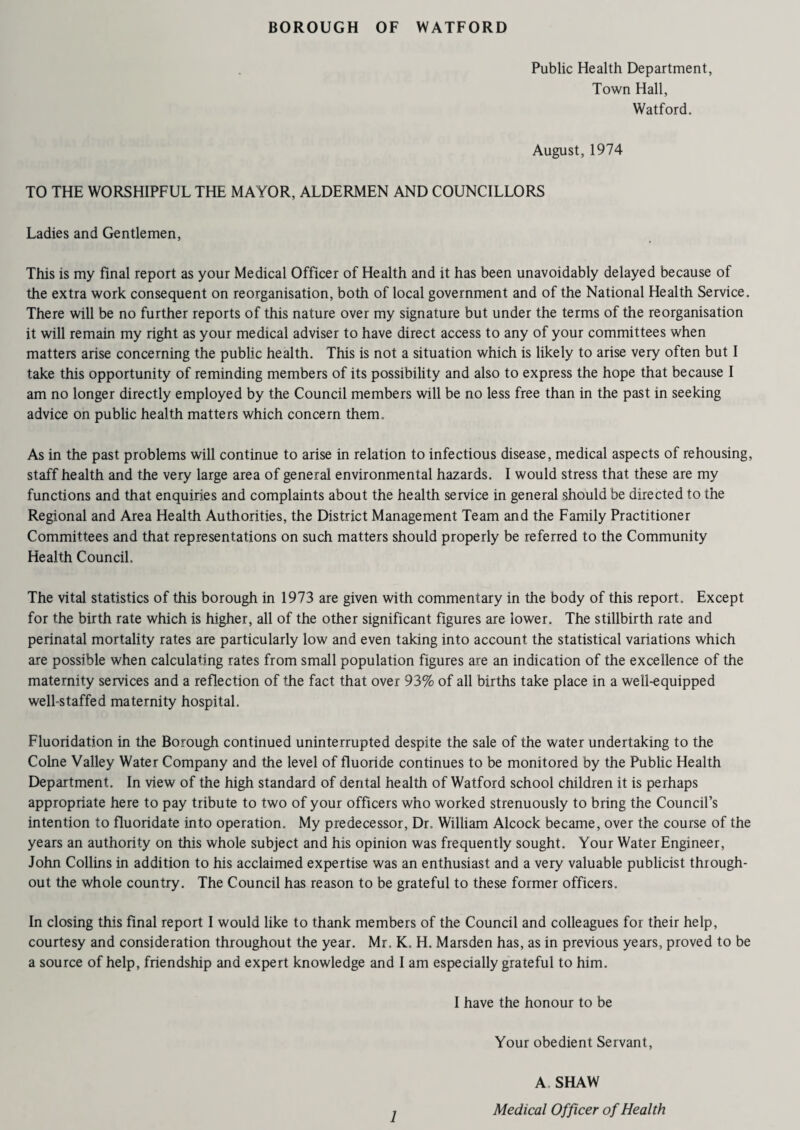 Public Health Department, Town Hall, Watford. August, 1974 TO THE WORSHIPFUL THE MAYOR, ALDERMEN AND COUNCILLORS Ladies and Gentlemen, This is my final report as your Medical Officer of Health and it has been unavoidably delayed because of the extra work consequent on reorganisation, both of local government and of the National Health Service. There will be no further reports of this nature over my signature but under the terms of the reorganisation it will remain my right as your medical adviser to have direct access to any of your committees when matters arise concerning the public health. This is not a situation which is likely to arise very often but I take this opportunity of reminding members of its possibility and also to express the hope that because I am no longer directly employed by the Council members will be no less free than in the past in seeking advice on public health matters which concern them. As in the past problems will continue to arise in relation to infectious disease, medical aspects of rehousing, staff health and the very large area of general environmental hazards. I would stress that these are my functions and that enquiries and complaints about the health service in general should be directed to the Regional and Area Health Authorities, the District Management Team and the Family Practitioner Committees and that representations on such matters should properly be referred to the Community Health Council. The vital statistics of this borough in 1973 are given with commentary in the body of this report. Except for the birth rate which is higher, all of the other significant figures are lower. The stillbirth rate and perinatal mortality rates are particularly low and even taking into account the statistical variations which are possible when calculating rates from small population figures are an indication of the excellence of the maternity services and a reflection of the fact that over 93% of all births take place in a well-equipped well-staffed maternity hospital. Fluoridation in the Borough continued uninterrupted despite the sale of the water undertaking to the Colne Valley Water Company and the level of fluoride continues to be monitored by the Public Health Department. In view of the high standard of dental health of Watford school children it is perhaps appropriate here to pay tribute to two of your officers who worked strenuously to bring the Council’s intention to fluoridate into operation. My predecessor, Dr. William Alcock became, over the course of the years an authority on this whole subject and his opinion was frequently sought. Your Water Engineer, John Collins in addition to his acclaimed expertise was an enthusiast and a very valuable publicist through¬ out the whole country. The Council has reason to be grateful to these former officers. In closing this final report I would like to thank members of the Council and colleagues for their help, courtesy and consideration throughout the year. Mr. K, H. Marsden has, as in previous years, proved to be a source of help, friendship and expert knowledge and I am especially grateful to him. I have the honour to be Your obedient Servant, 1 A SHAW