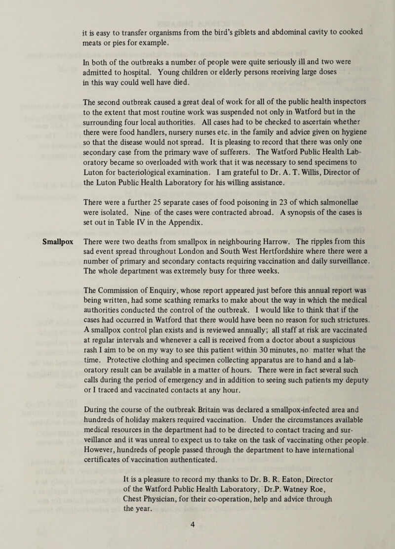it is easy to transfer organisms from the bird’s giblets and abdominal cavity to cooked meats or pies for example. In both of the outbreaks a number of people were quite seriously ill and two were admitted to hospital. Young children or elderly persons receiving large doses in this way could well have died. The second outbreak caused a great deal of work for all of the public health inspectors to the extent that most routine work was suspended not only in Watford but in the surrounding four local authorities. All cases had to be checked to ascertain whether there were food handlers, nursery nurses etc, in the family and advice given on hygiene so that the disease would not spread. It is pleasing to record that there was only one secondary case from the primary wave of sufferers. The Watford Public Health Lab¬ oratory became so overloaded with work that it was necessary to send specimens to Luton for bacteriological examination. I am grateful to Dr. A. T, Willis, Director of the Luton Public Health Laboratory for his willing assistance. There were a further 25 separate cases of food poisoning in 23 of which salmonellae were isolated. Nine of the cases were contracted abroad. A synopsis of the cases is set out in Table IV in the Appendix. Smallpox There were two deaths from smallpox in neighbouring Harrow. The ripples from this sad event spread throughout London and South West Hertfordshire where there were a number of primary and secondary contacts requiring vaccination and daily surveillance. The whole department was extremely busy for three weeks. The Commission of Enquiry, whose report appeared just before this annual report was being written, had some scathing remarks to make about the way in which the medical authorities conducted the control of the outbreak. I would like to think that if the cases had occurred in Watford that there would have been no reason for such strictures. A smallpox control plan exists and is reviewed annually; all staff at risk are vaccinated at regular intervals and whenever a call is received from a doctor about a suspicious rash I aim to be on my way to see this patient within 30 minutes, no matter what the time. Protective clothing and specimen collecting apparatus are to hand and a lab¬ oratory result can be available in a matter of hours. There were in fact several such calls during the period of emergency and in addition to seeing such patients my deputy or I traced and vaccinated contacts at any hour. During the course of the outbreak Britain was declared a smallpox-infected area and hundreds of holiday makers required vaccination. Under the circumstances available medical resources in the department had to be directed to contact tracing and sur¬ veillance and it was unreal to expect us to take on the task of vaccinating other people However, hundreds of people passed through the department to have international certificates of vaccination authenticated. It is a pleasure to record my thanks to Dr. B. R. Eaton, Director of the Watford Public Health Laboratory, Dr.P. Watney Roe, Chest Physician, for their co-operation, help and advice through the year.