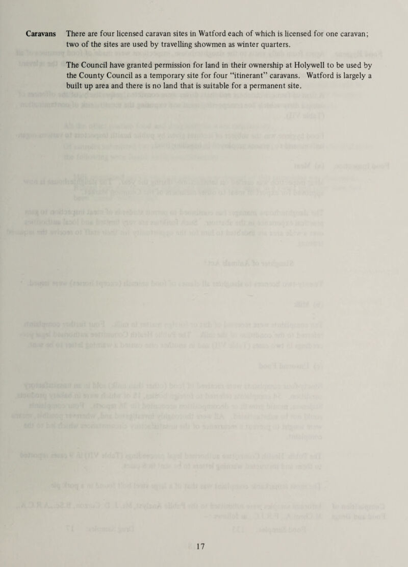 Caravans There are four licensed caravan sites in Watford each of which is licensed for one caravan; two of the sites are used by travelling showmen as winter quarters. The Council have granted permission for land in their ownership at Holywell to be used by the County Council as a temporary site for four “itinerant” caravans. Watford is largely a built up area and there is no land that is suitable for a permanent site.