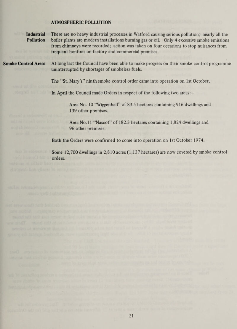 ATMOSPHERIC POLLUTION Industrial There are no heavy industrial processes in Watford causing serious pollution; nearly all the Pollution boiler plants are modern installations burning gas or oil. Only 4 excessive smoke emissions from chimneys were recorded; action was taken on four occasions to stop nuisances from frequent bonfires on factory and commercial premises. Smoke Control Areas At long last the Council have been able to make progress on their smoke control programme uninterrupted by shortages of smokeless fuels. The “St. Mary’s” ninth smoke control order came into operation on 1st October. In April the Council made Orders in respect of the following two areas:— Area No. 10 “Wiggenhall” of 83.5 hectares containing 916 dwellings and 139 other premises. Area No.l 1 “Nascot” of 182.3 hectares containing 1,824 dwellings and 96 other premises. Both the Orders were confirmed to come into operation on 1st October 1974. Some 12,700 dwellings in 2,810 acres (1,137 hectares) are now covered by smoke control orders.