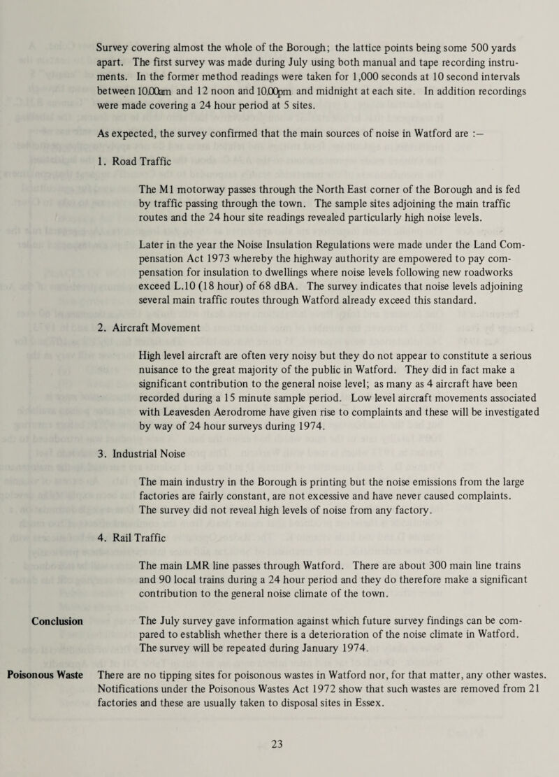Survey covering almost the whole of the Borough; the lattice points being some 500 yards apart. The first survey was made during July using both manual and tape recording instru¬ ments. In the former method readings were taken for 1,000 seconds at 10 second intervals between 10.00am and 12 noon and 10.00pm and midnight at each site. In addition recordings were made covering a 24 hour period at 5 sites. As expected, the survey confirmed that the main sources of noise in Watford are 1. Road Traffic The Ml motorway passes through the North East corner of the Borough and is fed by traffic passing through the town. The sample sites adjoining the main traffic routes and the 24 hour site readings revealed particularly high noise levels. Later in the year the Noise Insulation Regulations were made under the Land Com¬ pensation Act 1973 whereby the highway authority are empowered to pay com¬ pensation for insulation to dwellings where noise levels following new roadworks exceed L.10 (18 hour) of 68 dBA. The survey indicates that noise levels adjoining several main traffic routes through Watford already exceed this standard. 2. Aircraft Movement High level aircraft are often very noisy but they do not appear to constitute a serious nuisance to the great majority of the public in Watford. They did in fact make a significant contribution to the general noise level; as many as 4 aircraft have been recorded during a 15 minute sample period. Low level aircraft movements associated with Leavesden Aerodrome have given rise to complaints and these will be investigated by way of 24 hour surveys during 1974. 3. Industrial Noise The main industry in the Borough is printing but the noise emissions from the large factories are fairly constant, are not excessive and have never caused complaints. The survey did not reveal high levels of noise from any factory, 4. Rail Traffic The main LMR line passes through Watford. There are about 300 main line trains and 90 local trains during a 24 hour period and they do therefore make a significant contribution to the general noise climate of the town. Conclusion The July survey gave information against which future survey findings can be com¬ pared to establish whether there is a deterioration of the noise climate in Watford. The survey will be repeated during January 1974. Poisonous Waste There are no tipping sites for poisonous wastes in Watford nor, for that matter, any other wastes. Notifications under the Poisonous Wastes Act 1972 show that such wastes are removed from 21 factories and these are usually taken to disposal sites in Essex.