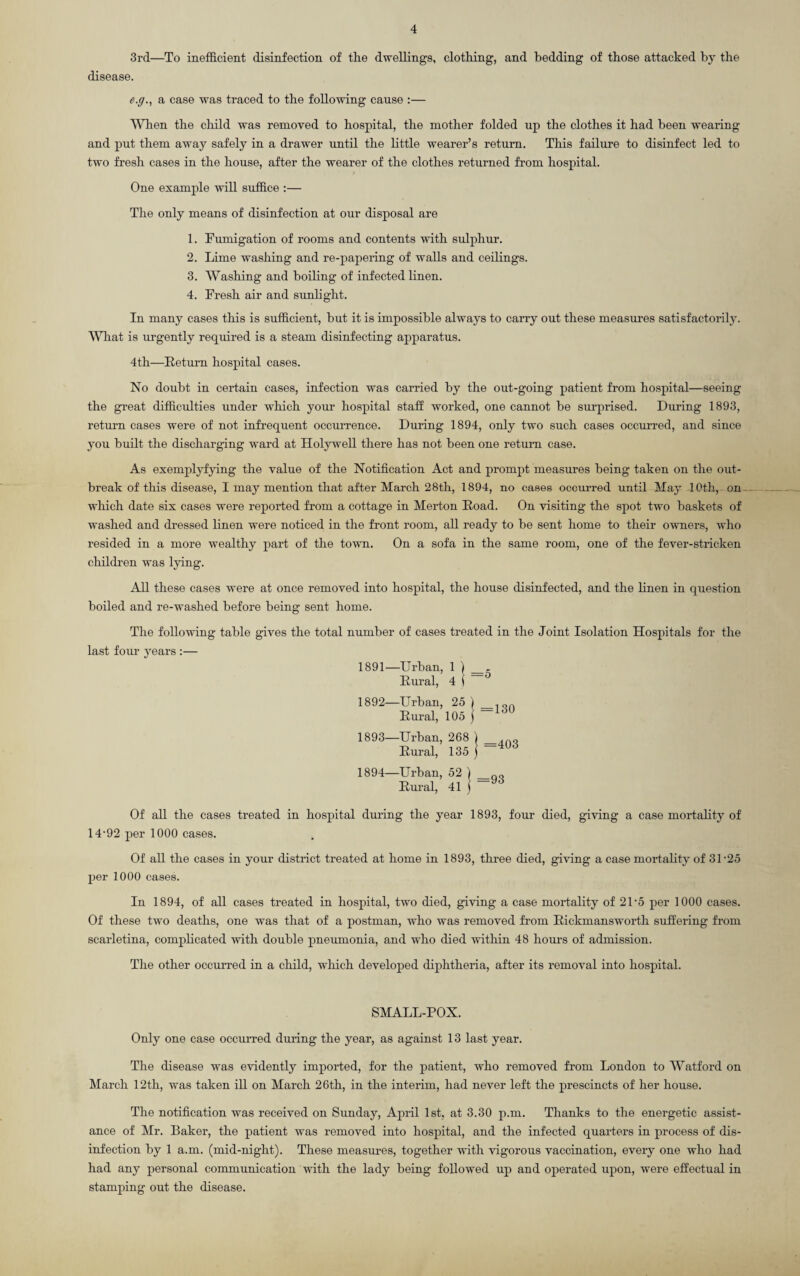 3rd—To inefficient disinfection of the dwellings, clothing, and bedding of those attacked by the disease. e.g., a case was traced to the following cause :— When the child was removed to hospital, the mother folded up the clothes it had been wearing and put them away safely in a drawer until the little wearer’s return. This failure to disinfect led to two fresh cases in the house, after the wearer of the clothes returned from hospital. One example will suffice :— The only means of disinfection at our disposal are 1. Fumigation of rooms and contents with sulphur. 2. Lime washing and re-papering of walls and ceilings. 3. Washing and boiling of infected linen. 4. Fresh air and sunlight. In many cases this is sufficient, but it is impossible always to carry out these measures satisfactorily. AVhat is urgently required is a steam disinfecting apparatus. 4th—Return hospital cases. No doubt in certain cases, infection was carried by the out-going patient from hospital—seeing the great difficulties under which your hospital staff worked, one cannot be surprised. During 1893, return cases were of not infrequent occurrence. During 1894, only two such cases occurred, and since you built the discharging ward at Holywell there has not been one return case. As exemplyfying the value of the Notification Act and prompt measures being taken on the out¬ break of this disease, I may mention that after March 28th, 1894, no cases occurred until May 10th, on which date six cases were reported from a cottage in Merton Road. On visiting the spot two baskets of washed and dressed linen were noticed in the front room, all ready to be sent home to their owners, who resided in a more wealthy part of the town. On a sofa in the same room, one of the fever-stricken children was lying. All these cases were at once removed into hospital, the house disinfected, and the linen in question boiled and re-washed before being sent home. The following table gives the total number of cases treated in the Joint Isolation Hospitals for the last four years :— 1891— Urban, 1 1 _ Rural, 4 | 1892— Urban, 25 1 Rural, 105 } “ 1893— Urban, 268 1 Rural, 135 ] 1894— Urban, 52 ) _ Rural, 41 j — Of all the cases treated in hospital during the year 1893, four died, giving a case mortality of 14-92 per 1000 cases. Of all the cases in your district treated at home in 1893, three died, giving a case mortality of 31-25 per 1000 cases. In 1894, of all cases treated in hospital, two died, giving a case mortality of 21-5 per 1000 cases. Of these two deaths, one was that of a postman, who was removed from Rickmansworth suffering from scarletina, complicated with double pneumonia, and who died within 48 hours of admission. The other occurred in a child, which developed diphtheria, after its removal into hospital. SMALL-POX. Only one case occurred during the year, as against 13 last year. The disease was evidently imported, for the patient, who removed from London to Watford on March 12th, wTas taken ill on March 26th, in the interim, had never left the prescincts of her house. The notification was received on Sunday, April 1st, at 3.30 p.m. Thanks to the energetic assist¬ ance of Mr. Baker, the patient was removed into hospital, and the infected quarters in process of dis¬ infection by 1 a.m. (mid-night). These measures, together with vigorous vaccination, every one who had had any personal communication with the lady being followed up and operated upon, were effectual in stamping out the disease.
