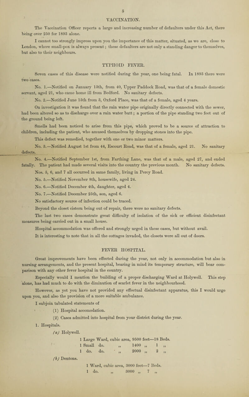 VACCINATION. The Vaccination Officer reports a large and increasing number of defaulters under this Act, there being over 250 for 1893 alone. I cannot too strongly impress upon you the importance of this matter, situated, as we are, close to London, where small-pox is always present; these defaulters are not only a standing danger to themselves, but also to their neighbours. TYPHOID FEVER. Seven cases of this disease were notified during the year, one being fatal. In 1893 there were two cases. No. 1.—Notified on January 13th, from 40, Upper Paddock Road, was that of a female domestic servant, aged 21, who came home ill from Bedford. No sanitary defects. No. 2.—Notified June 15th from 3, Oxford Place, was that of a female, aged 4 years. On investigation it was found that the rain water pipe originally directly connected with the sewer, had been altered so as to discharge over a rain water butt; a portion of the pipe standing two feet out of the ground being left. Smells had been noticed to arise from this pipe, which proved to be a source of attraction to children, including the patient, who amused themselves by dropping stones into the pipe. This defect was remedied, together with one or two minor matters. No. 3.—Notified August 1st from 44, Escourt Road, was that of a female, aged 21. No sanitary defects. No. 4.—Notified September 1st, from Farthing Lane, was that of a male, aged 27, and ended fatally. The patient had made several visits into the country the previous month. No sanitary defects. Nos. 5, 6, and 7 all occurred in same family, living in Percy Road. No. 5.—Notified November 8th, housewife, aged 24. No. 6.—Notified December 4th, daughter, aged 4. No. 7.—Notified December 25th, son, aged 6. No satisfactory source of infection could be traced. Beyond the closet cistern being out of repair, there were no sanitary defects. The last two cases demonstrate great difficulty of isolation of the sick or efficient disinfectant measures being carried out in a small house. Hospital accommodation was offered and strongly urged in these cases, but without avail. It is interesting to note that in all the cottages invaded, the closets were all out of doors. FEVER HOSPITAL. Great improvements have been effected during the year, not only in accommodation but also in nursing arrangements, and the present hospital, bearing in mind its temporary structure, will bear com¬ parison with any other fever hospital in the country. Especially would I mention the building of a proper discharging Ward at Holywell. This step alone, has had much to do with the diminution of scarlet fever in the neighbourhood. However, as yet you have not provided any effectual disinfectant apparatus, this I would urge upon you, and also the provision of a more suitable ambulance. I subjoin tabulated statements of 1 (1) Hospital accomodation. (2) Cases admitted into hospital from your district during the year. 1. Hospitals. (a) Holywell. 1 Large Ward, cubic area, 9500 feet—18 Beds. 1 Small do. ,, 1400 ,, 1 ,, 1 do. do. ’ ,, 2000 ,, 2 ,, 1 Ward, cubic area, 3000 feet—7 Beds. 1 do. „ 3000 „ 7 „ (b) Dentons.