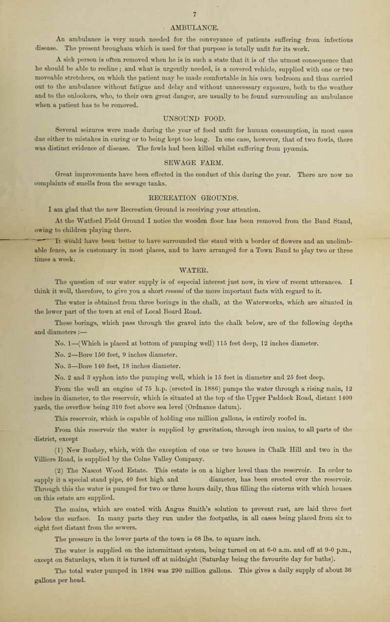 AMBULANCE. An ambulance is very mucb needed for tbe conveyance of patients suffering from infectious disease. The present brougham which is used for that purpose is totally unfit for its work. A sick person is often removed when he is in such a state that it is of the utmost consequence that he should be able to recline ; and what is urgently needed, is a covered vehicle, supplied with one or two moveable stretchers, on which the patient may be made comfortable in his own bedroom and thus carried out to the ambulance without fatigue and delay and without unnecessary exposure, both to the weather and to the onlookers, who, to their own great danger, are usually to be found surrounding an ambulance when a patient has to be removed. UNSOUND FOOD. Several seizures were made during the year of food unfit for human consumption, in most cases due either to mistakes in curing or to being kept too long. In one case, however, that of two fowls, there was distinct evidence of disease. The fowls had been killed whilst suffering from pyoemia. SEWAGE FARM. Great improvements have been effected in the conduct of this during the year. There are now no complaints of smells from the sewage tanks. RECREATION GROUNDS. I am glad that the new Recreation Ground is receiving your attention. At the Watford Field Ground I notice the wooden floor has been removed from the Band Stand, owing to children playing there.  It would have been better to have surrounded the stand with a border of flowers and an unclimb - able fence, as is customary in most places, and to have arranged for a Town Band to play two or three times a week. WATER. The question of our water supply is of especial interest just now, in view of recent utterances. I think it well, therefore, to give you a short resume of the more important facts with regard to it. The water is obtained from three borings in the chalk, at the Waterworks, which are situated in the lower part of the town at end of Local Board Road. These borings, which pass through the gravel into the chalk below, are of the following depths and diameters :— No. 1—(Which is placed at bottom of pumping well) 115 feet deep, 12 inches diameter. No. 2—Bore 150 feet, 9 inches diameter. No. 3—Bore 140 feet, 18 inches diameter. No. 2 and 3 syphon into the pumping well, which is 15 feet in diameter and 25 feet deep. From the well an engine of 75 h.p. (erected in 1886) pumps the water through a rising main, 12 inches in diameter, to the reservoir, which is situated at the top of the Upper Paddock Road, distant 1400 yards, the overflow being 310 feet above sea level (Ordnance datum). This reservoir, which is capable of holding one million gallons, is entirely roofed in. From this reservoir the water is supplied by gravitation, through iron mains, to all parts of the district, except (1) New Bushey, which, with the exception of one or two houses in Chalk Hill and two in the Yilliers Road, is supplied by the Colne Valley Company. (2) The Nascot Wood Estate. This estate is on a higher level than the reservoir. In order to supply it a special stand pipe, 40 feet high and diameter, has been erected over the reservoir. Through this the water is pumped for two or three hours daily, thus filling the cisterns with which houses on this estate are supplied. The mains, which are coated with Angus Smith’s solution to prevent rust, are laid three feet below the surface. In many parts they run under the footpaths, in all cases being placed from six to eight feet distant from the sewers. The pressure in the lower parts of the town is 68 lbs. to square inch. The water is supplied on the intermittant system, being turned on at 6-0 a.m. and off at 9-0 p.m., except on Saturdays, when it is turned off at midnight (Saturday being the favourite day for baths). The total water pumped in 1894 was 290 million gallons. This gives a daily supply of about 36 gallons per head.