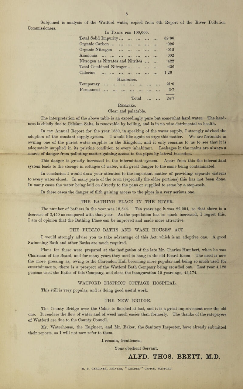 Subjoined is analysis of the Watford water, copied from 6th Report of the River Pollution Commissioners. In Parts per 100,000 Total Solid Impurity. Organic Carbon. Organic Nitrogen . Ammonia . Nitrogen as Nitrates and Nitrites .. Total Combined Nitrogen. Chlorine . Hardness. Temporary . Permanent . 32-36 •026 •012 •002 •422 •436 1-26 21-0 3-7 Total 24-7 Remarks. Clear and palatable. The interpretation of the above table is an exceedingly pure but somewhat hard water. The hard¬ ness is chiefly due to Calcium Salts, is removable by boiling, and is in no wise detrimental to health. In my Annual Report for the year 1880, in speaking of the water supply, I strongly advised the adoption of the constant supply system. I would like again to urge this matter. We are fortunate in owning one of the purest water supplies in the Kingdom, and it only remains to us to see that it is adequately supplied in its pristine condition to every inhabitant. Leakages in the mains are always a source of danger from polluting matter gaining access to the pipes by lateral insnction. —— This danger is greatly increased in the intermittant system. Apart from this the intermittant system leads to the storage in cottages of water, with great danger to the same being contaminated. In conclusion I would draw your attention to the important matter of providing separate cisterns to every water closet. In many parts of the town (especially the older portions) this has not been done. In manjT cases the water being laid on directly to the pans or supplied to same by a stop-cock. In these cases the danger of filth gaining access to the pipes is a very serious one. THE BATHING PLACE IN THE RIVER. The number of bathers in the year was 18,844. Ten years ago it was 22,294, so that there is a decrease of 3,450 as compared with that year. As the population has so much increased, I regret this. I am of opinion that the Bathing Place can be improved and made more attractive. THE PUBLIC BATHS AND WASH HOUSES’ ACT. I would strongly advise you to take advantage of this Act, which is an adoptive one. A good Swimming Bath and other Baths are much required. Plans for these were prepared at the instigation of the late Mr. Charles Humbert, when he was Chairman of the Board, and for many years they used to hang in the old Board Room The need is now the more pressing as, owing to the Clarendon Hall becoming more popular and being so much used for entertainments, there is a prospect of the Watford Bath Company being crowded out. Last year 4,128 persons used the Baths of this Company, and since the inauguration 12 years ago, 43,174. WATFORD DISTRICT COTTAGE HOSPITAL. This still is very popular, and is doing good useful work. THE NEW BRIDGE. The County Bridge over the Colne is finished at last, and it is a great improvement over the old one. It renders the flow of water and of weed much easier than formerly. The thanks of the ratepayers of Watford are due to the County Council. Mr. Waterhouse, the Engineer, and Mr. Baker, the Sanitary Inspector, have already submitted their reports, so I will not now refer to them. I remain, Gentlemen, Your obedient Servant, ALFD. THOS. BRETT, M.D. H. T. GARDINER, PRINTER, “LEADER” OFFICE, WATFORD.