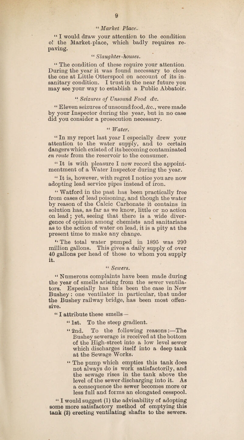 “ Market Place. “ I would draw your attention to the condition o! the Market-place, which badly requires re¬ paving. “ Slaughter-houses. “ The condition of these require your attention During the year it was found necessary to close the one at Little Otter spool on account of its in¬ sanitary condition. I trust in the near future you may see your way to establish a Public Abbatoir. “ Seizures of Unsound Food (Pc. “ Eleven seizures of unsound food, &c., were made by your Inspector during the year, but in no case did you consider a prosecution necessary. “ Water. “ In my report last year I especially drew your attention to the water supply, and to certain dangers which existed of its becoming contaminated en route from the reservoir to the consumer. “It is with pleasure I now record the appoint- mentment of a Water Inspector during the year. “ It is, however, with regret I notice you are now adopting lead service pipes instead of iron. “ Watford in the past has been practically free from cases of lead poisoning, and though the water by reason of the Calcic Carbonate it contains in solution has, as far as we know, little or no action on lead; yet, seeing that there is a wide diver¬ gence of opinion among chemists and sanitarians as to the action of water on lead, it is a pity at the present time to make any change. ‘‘ The total water pumped in 1895 was 290 million gallons. This gives a daily supply of over 40 gallons per head of those to whom you supply it. “ Seioers. “ Numerous complaints have been made during the year of smells arising from the sewer ventila¬ tors. Especially has this been the case in New Bushey : one ventilator in particular, that under the Bushey railway bridge, has been most offen¬ sive. “ I attribute these smells— “ 1st. To the steep gradient. “2nd. To the following reasons:—The Bushey sewerage is received at the bottom of the High-street into a low level sewer which discharges itself into a deep tank at the Sewage Works. “ The pump which empties this tank does not always do is work satisfactorily, and the sewage rises in the tank above the level of the sewer discharging into it. As a consequence the sewer becomes more or less full and forms an elongated cesspool. “ I would suggest (1) the advisability of adopting some more satisfactory method of emptying this tank (2) erecting ventilating shafts to the sewers.