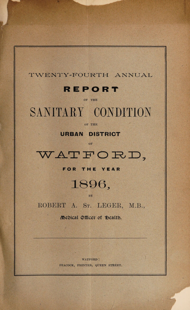 £ Jk TWENTY-FOURTH ANNUAL REPORT OF THE SANITARY CONDITION OF THE URBAN DISTRICT WJAT FORD, FOR THE YEAR 1896, ROBERT A. St. LEGER, M.B., flbe&ical ©tflcer of Ibealtb. WATFORD: PEACOCK, PRINTER, QUEEN STREET.