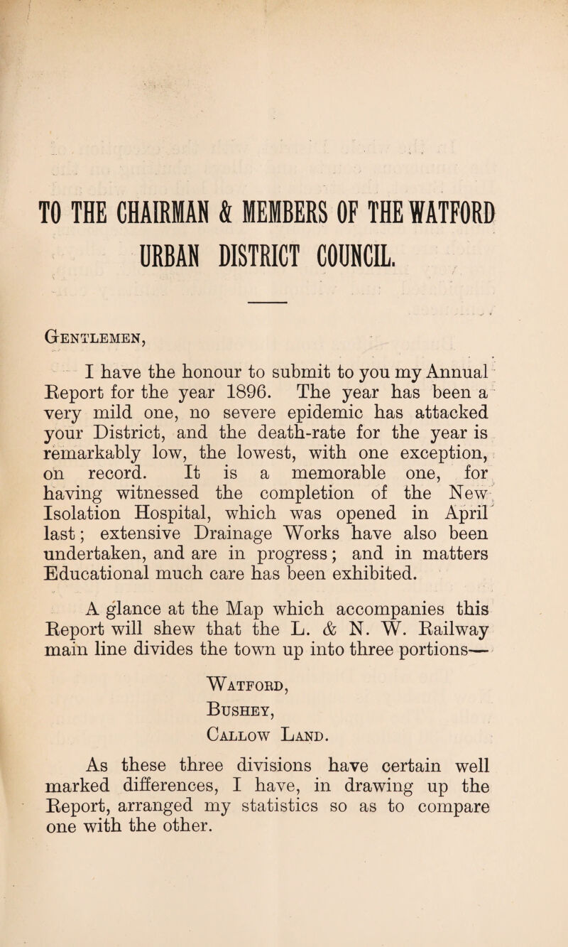 TO THE CHAIRMAN S MEMBERS OF THE WATFORD URBAN DISTRICT COUNCIL. Gentlemen, I have the honour to submit to you my Annual Report for the year 1896. The year has been a~ very mild one, no severe epidemic has attacked your District, and the death-rate for the year is remarkably low, the lowest, with one exception, on record. It is a memorable one, for having witnessed the completion of the New Isolation Hospital, which was opened in Aprih last; extensive Drainage Works have also been undertaken, and are in progress; and in matters Educational much care has been exhibited. A glance at the Map which accompanies this Report will shew that the L. AN. W. Railway main line divides the town up into three portions— Watfobd, Bushey, Callow Land. As these three divisions have certain well marked differences, I have, in drawing up the Report, arranged my statistics so as to compare one with the other.