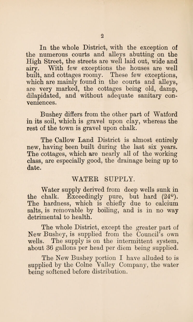 In the whole District, with the exception of the numerous courts and alleys abutting on the High Street, the streets are well laid out, wide and airy. With few exceptions the houses are well built, and cottages roomy. These few exceptions, which are mainly found in the courts and alleys, are very marked, the cottages being old, damp, dilapidated, and without adequate sanitary con¬ veniences. Bushey differs from the other part of Watford in its soil, which is gravel upon clay, whereas the rest of the town is gravel upon chalk. The Callow Land District is almost entirely new, having been built during the last six years. The cottages, which are nearly all of the working class, are especially good, the drainage being up to date. WATEB SUPPLY. Water supply derived from deep wells sunk in the chalk. Exceedingly pure, but hard (24°). The hardness, which is chiefly due to calcium salts, is removable by boiling, and is in no way detrimental to health. The whole District, except the greater part of New Bushey, is supplied from the Council’s own wells. The supply is on the intermittent system, about 36 gallons per head per diem being supplied. The New Bushey portion I have alluded to is supplied by the Colne Valley Company, the water being softened before distribution.