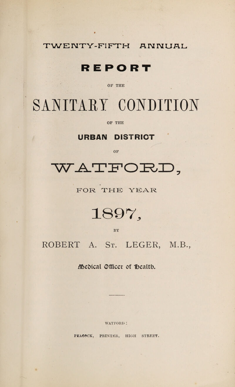 TWENTY-FIFTH ANNUAL REPORT OF THE SANITARY CONDITION OF THE URBAN DISTRICT W-A-T in o ZE6ID 7 FOR THK YEAR 1897, BY ROBERT A. St. LEGER, M.B.,. flfce&ical ©fficet of Ibealtb. WATFORI) : PEACOCK. PRINTER, HIGH STREET.