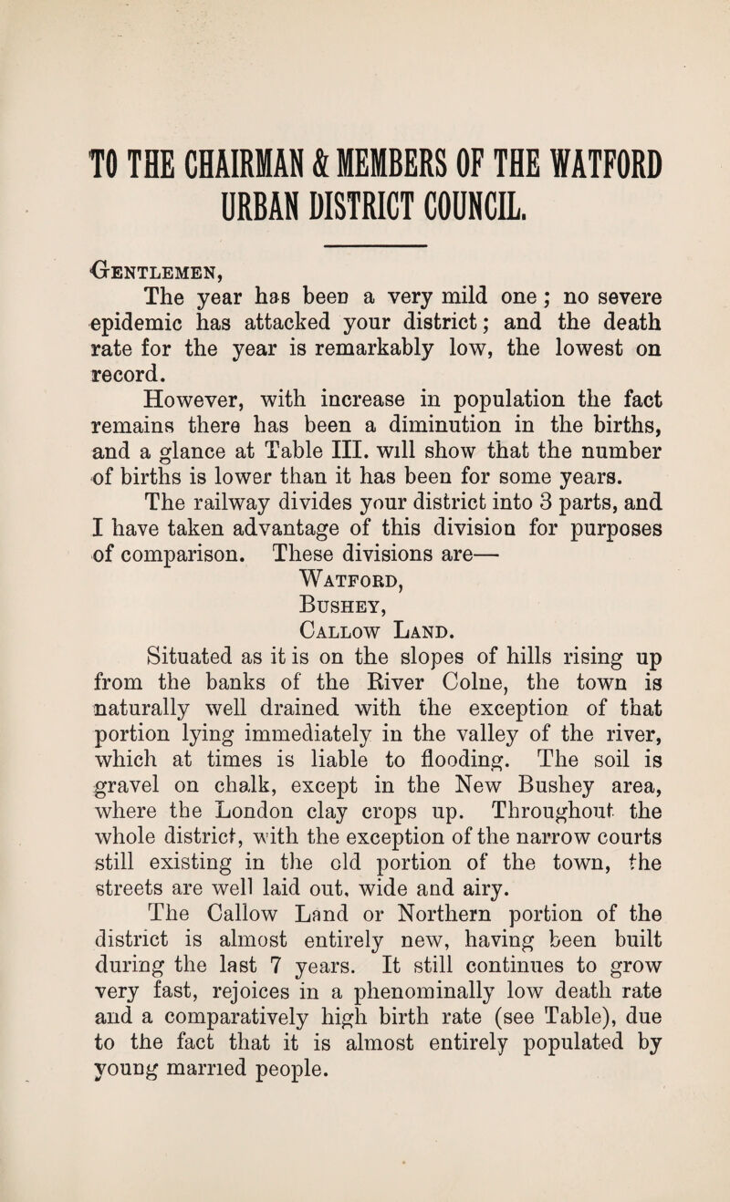 TO THE CHAIRMAN A MEMBERS OF THE WATFORD URBAN DISTRICT COUNCIL. Gentlemen, The year has been a very mild one; no severe epidemic has attacked your district; and the death rate for the year is remarkably low, the lowest on record. However, with increase in population the fact remains there has been a diminution in the births, and a glance at Table III. will show that the number of births is lower than it has been for some years. The railway divides your district into 3 parts, and I have taken advantage of this division for purposes of comparison. These divisions are— Watford, Bushey, Callow Land. Situated as it is on the slopes of hills rising up from the banks of the Biver Colne, the town is naturally well drained with the exception of that portion lying immediately in the valley of the river, which at times is liable to flooding. The soil is gravel on chalk, except in the New Bushey area, where the London clay crops up. Throughout the whole district, with the exception of the narrow courts still existing in the eld portion of the town, the streets are well laid out, wide and airy. The Callow Land or Northern portion of the district is almost entirely new, having been built during the last 7 years. It still continues to grow very fast, rejoices in a phenominally low death rate and a comparatively high birth rate (see Table), due to the fact that it is almost entirely populated by young married people.