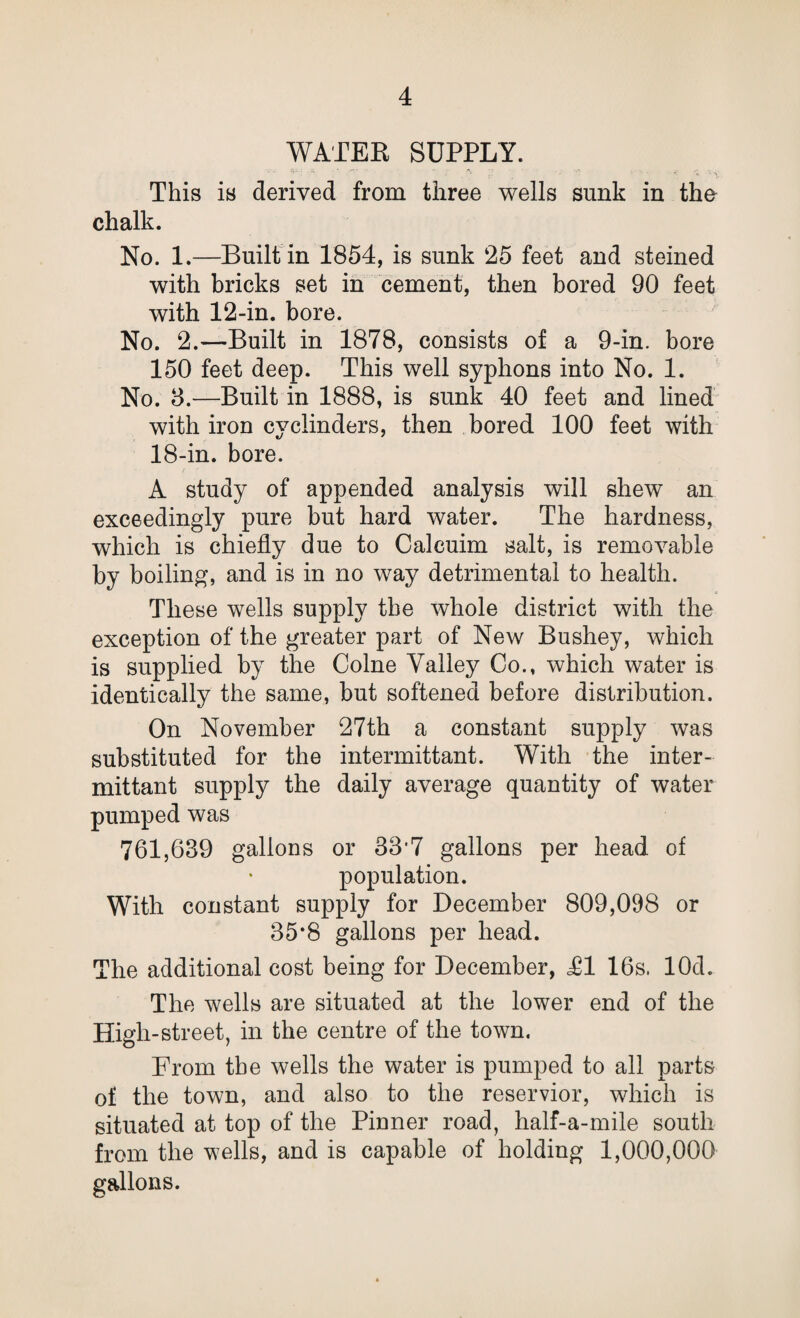 WATER SUPPLY. This is derived from three wells sunk in the chalk. No. 1.—Built in 1854, is sunk 25 feet and steined with bricks set in cement, then bored 90 feet with 12-in. bore. No. 2.—Built in 1878, consists of a 9-in. bore 150 feet deep. This well syphons into No. 1. No. 3.—Built in 1888, is sunk 40 feet and lined with iron cyclinders, then bored 100 feet with 18-in. bore. A study of appended analysis will shew an exceedingly pure but hard water. The hardness, which is chiefly due to Calcuim salt, is removable by boiling, and is in no way detrimental to health. These wells supply the whole district with the exception of the greater part of New Bushey, which is supplied by the Colne Valley Co., which water is identically the same, but softened before distribution. On November 27th a constant supply was substituted for the intermittant. With the inter- mittant supply the daily average quantity of water pumped was 761,639 gallons or 337 gallons per head of population. With constant supply for December 809,098 or 35*8 gallons per head. The additional cost being for December, T1 16s. lOd. The wells are situated at the lower end of the High-street, in the centre of the town. From the wells the water is pumped to all parts of the town, and also to the reservior, which is situated at top of the Pinner road, half-a-mile south from the wells, and is capable of holding 1,000,000 gallons.