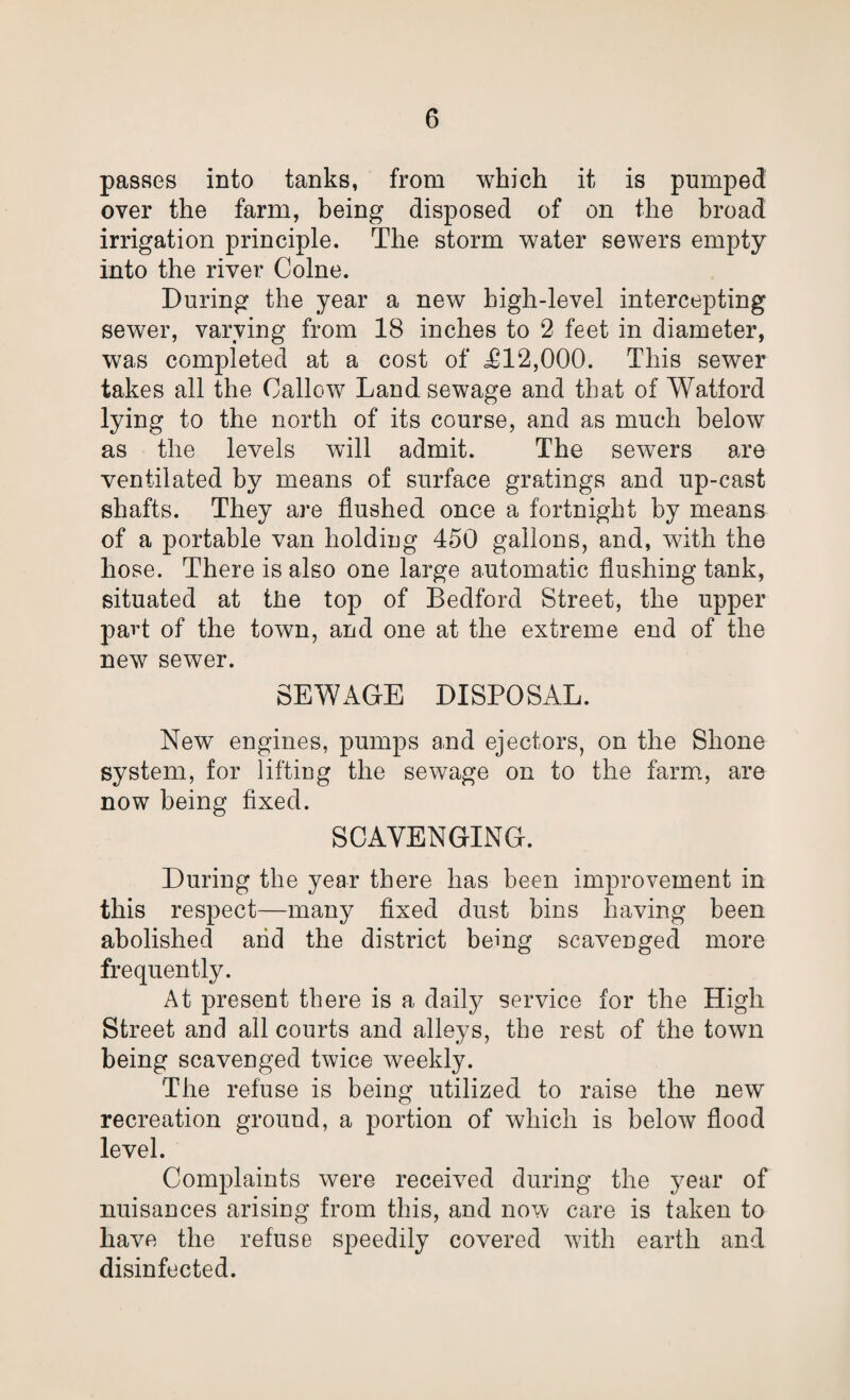 passes into tanks, from which it is pumped over the farm, being disposed of on the broad irrigation principle. The storm water sewers empty into the river Colne. During the year a new high-level intercepting sew7er, varying from 18 inches to 2 feet in diameter, was completed at a cost of iH2,000. This sewer takes all the Callow Land sewage and that of Watford lying to the north of its course, and as much below as the levels will admit. The sew7ers are ventilated by means of surface gratings and up-cast shafts. They are flushed once a fortnight by means of a portable van holding 450 gallons, and, with the hose. There is also one large automatic flushing tank, situated at tiie top of Bedford Street, the upper paid of the town, and one at the extreme end of the new sewer. SEWAGE DISPOSAL. New engines, pumps and ejectors, on the Shone system, for lifting the sewage on to the farm, are now being fixed. SCAVENGING. During the year there has been improvement in this respect—many fixed dust bins having been abolished arid the district being scavenged more frequently. At present there is a daily service for the High Street and all courts and alleys, the rest of the town being scavenged twice weekly. The refuse is being utilized to raise the new recreation ground, a portion of which is below flood level. Complaints were received during the year of nuisances arising from this, and now care is taken to have the refuse speedily covered with earth and disinfected.