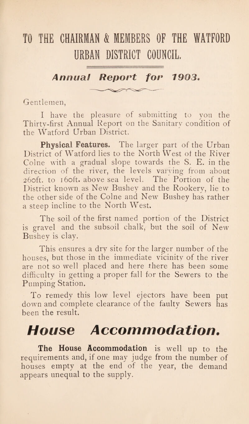 TO THE CHAIRMAN & MEMBERS OF THE WATFORD URBAN DISTRICT COUNCIL. Annual Report for 1903® Gentlemen, I have the pleasure of submitting to you the Thirty-first Annual Report on the Sanitary condition of the Watford Urban District. Physical Features. The larger part of the Urban District of Watford lies to the North West ol the River Colne with a gradual slope towards the S. E. in the direction of the river, the levels varying from about 260ft. to 160ft. above sea level. The Portion of the District known as New Bushev and the Rookery, lie to the other side of the Colne and New Bushey has rather a steep incline to the North West. The soil of the first named portion of the District is gravel and the subsoil chalk, but the soil of New Bushey is clay. This ensures a dry site for the larger number of the houses, but those in the immediate vicinity of the river are not so well placed and here there has been some difficulty in getting a proper fall for the Sewers to the Pumping Station. To remedy this low level ejectors have been put down and complete clearance of the faulty Sewers has been the result. House Accommodation. The House Accommodation is well up to the requirements and, if one may judge from the number of houses empty at the end of the year, the demand appears unequal to the supply.