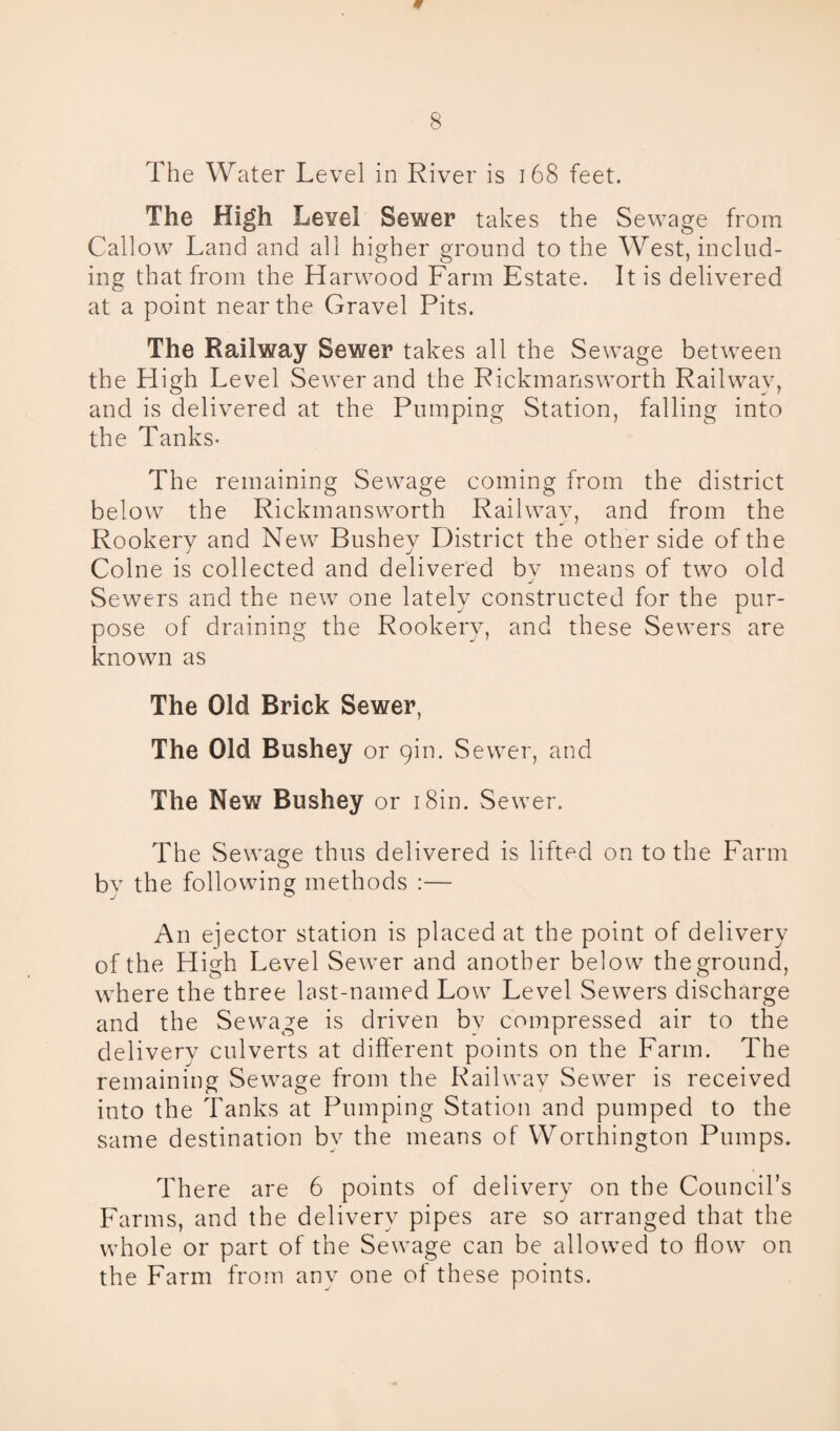 The Water Level in River is 168 feet. The High Level Sewer takes the Sewage from Callow Land and all higher ground to the West, includ¬ ing that from the Harwood Farm Estate. It is delivered at a point near the Gravel Pits. The Railway Sewer takes all the Sewage between the High Level Sewer and the Rickmansworth Railway, and is delivered at the Pumping Station, falling into the Tanks- The remaining Sewage coming from the district below the Rickmansworth Railway, and from the Rookery and New Bushey District the other side of the Colne is collected and delivered by means of two old Sewers and the new one lately constructed for the pur¬ pose of draining the Rookery, and these Sewers are known as The Old Brick Sewer, The Old Bushey or 9m. Sewer, and The New Bushey or 1 Sin. Sewer. The Sewage thus delivered is lifted on to the Farm bv the following methods :— An ejector station is placed at the point of delivery of the High Level Sewrer and another below theground, where the three last-named Low Level Sewers discharge and the Sewage is driven by compressed air to the delivery culverts at different points on the Farm. The remaining Sewage from the Railway Sewer is received into the Tanks at Pumping Station and pumped to the same destination bv the means of Worthington Pumps. There are 6 points of delivery on the Council’s Farms, and the delivery pipes are so arranged that the whole or part of the Sewage can be allowed to flow on the Farm from any one of these points.